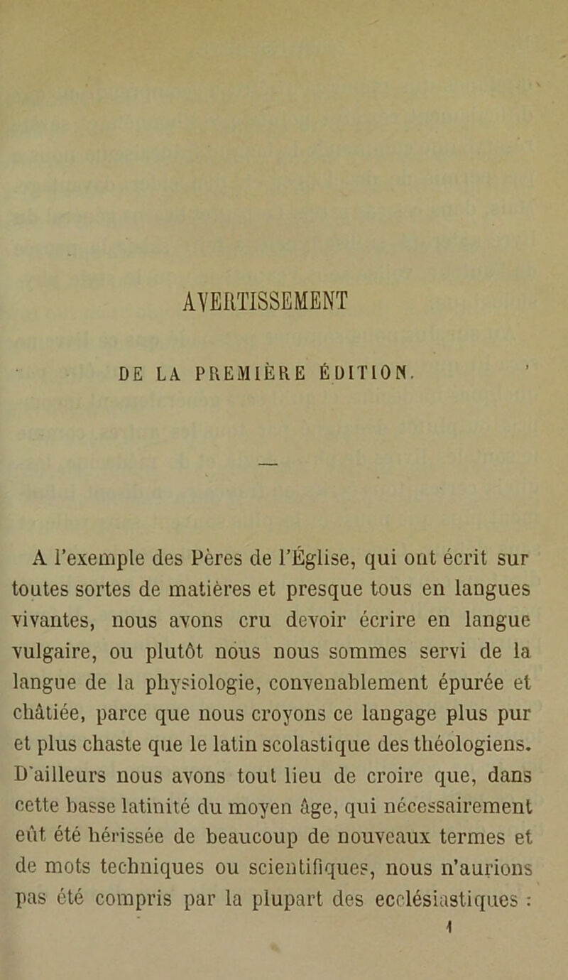 AVERTISSEMENT DE LA PREMIÈRE ÉDITION. A l’exemple des Pères de l’Église, qui ont écrit sur toutes sortes de matières et presque tous en langues vivantes, nous avons cru devoir écrire en langue vulgaire, ou plutôt nous nous sommes servi de la langue de la physiologie, convenablement épurée et châtiée, parce que nous croyons ce langage plus pur et plus chaste que le latin scolastique des théologiens. D'ailleurs nous avons tout lieu de croire que, dans cette basse latinité du moyen âge, qui nécessairement eût été hérissée de beaucoup de nouveaux termes et de mots techniques ou scientifiques, nous n’aurions pas été compris par la plupart des ecclésiastiques :