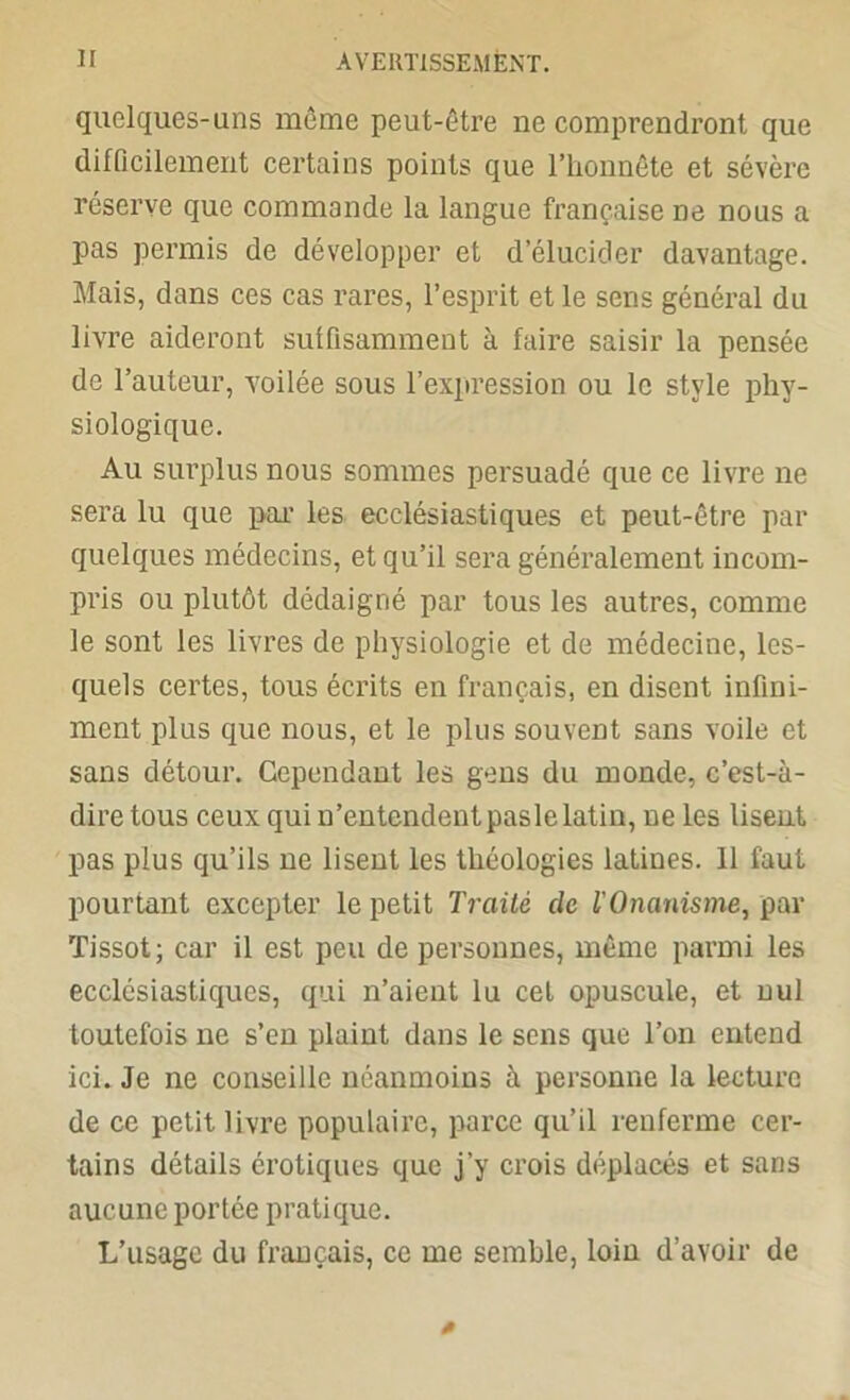 quelques-uns même peut-être ne comprendront que difficilement certains points que l’honnête et sévère réserve que commande la langue française ne nous a pas permis de développer et d’élucider davantage. Mais, dans ces cas rares, l’esprit et le sens général du livre aideront suffisamment à faire saisir la pensée de l’auteur, voilée sous l’expression ou le style phy- siologique. Au surplus nous sommes persuadé que ce livre ne sera lu que par les ecclésiastiques et peut-être par quelques médecins, et qu’il sera généralement incom- pris ou plutôt dédaigné par tous les autres, comme le sont les livres de physiologie et de médecine, les- quels certes, tous écrits en français, en disent infini- ment plus que nous, et le plus souvent sans voile et sans détour. Cependant les gens du monde, c’est-à- dire tous ceux qui n’entendent paslelatin, ne les lisent pas plus qu’ils ne lisent les théologies latines. 11 faut pourtant excepter le petit Traité de l'Onanisme, par Tissot; car il est peu de personnes, même parmi les ecclésiastiques, qui n’aient lu cet opuscule, et nul toutefois ne s’en plaint dans le sens que l’on entend ici. Je ne conseille néanmoins à personne la lecture de ce petit livre populaire, parce qu’il renferme cer- tains détails érotiques que j’y crois déplacés et sans aucune portée pratique. L’usage du français, ce me semble, loin d’avoir de