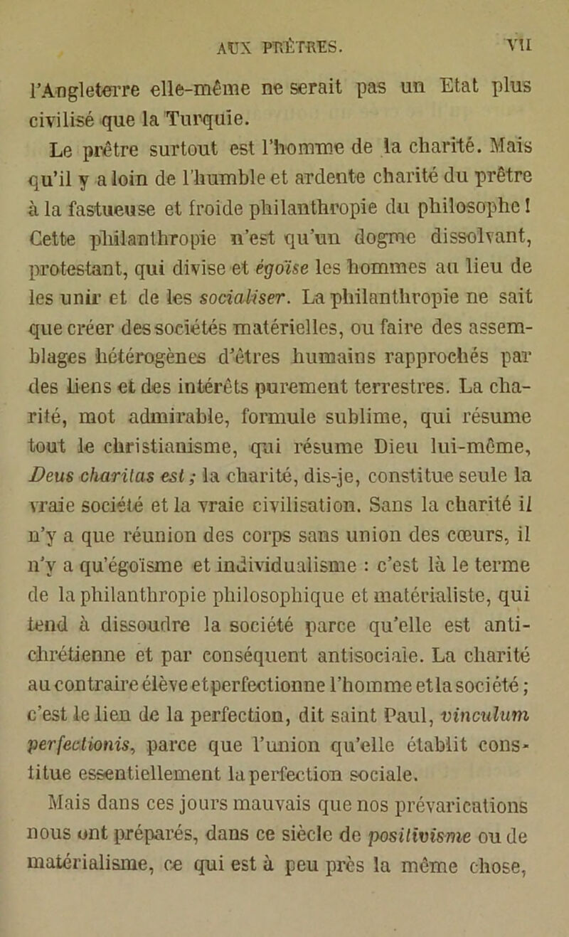 AUX PTYl'TTŒS. VU l’Angleterre elle-même ne serait pas un Etat plus civilisé que la Turquie. Le prêtre surtout est l’homme de la charité. Mais qu’il y a loin de l’humble et ardente charité du prêtre à la fastueuse et froide philanthropie du philosophe ! Cette philanthropie n’est qu’un dogme dissolvant, protestant, qui divise et égoïse les hommes au lieu de les unir et de les socialiser. La philanthropie ne sait que créer des sociétés matérielles, ou faire des assem- blages hétérogènes d’êtres humains rapprochés par des liens et des intérêts purement terrestres. La cha- rité, mot admirable, formule sublime, qui résume tout le christianisme, qui résume Dieu lui-même, Deus charilas est; la charité, dis-je, constitue seule la vraie société et la vraie civilisation. Sans la charité il n’y a que réunion des corps sans union des cœurs, il n’y a qu’égoïsme et individualisme : c’est là le terme de la philanthropie philosophique et matérialiste, qui tend à dissoudre la société parce qu’elle est anti- chrétienne et par conséquent antisociale. La charité au contraire élève et perfectionne l’homme et la société ; c’est le lien de la perfection, dit saint Paul, vinculum perfectionis, parce que l’union qu’elle établit cons- titue essentiellement la perfection sociale. Mais dans ces jours mauvais que nos prévarications nous ont préparés, dans ce siècle de positivisme ou de matérialisme, ce qui est à peu près la même chose,