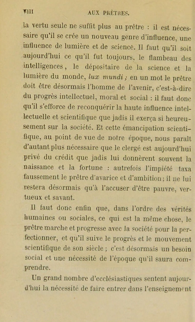 la vertu seule ne suffit plus au prêtre : il est néces- saire qu’il se crée un nouveau genre d’influence, une influence de lumière et de science. Il faut qu’il soit aujourd’hui ce qu’il fut toujours, le flambeau des intelligences, le dépositaire de la science et la lumière du monde, lux mundi ; en un mot le prêtre doit être désormais l’homme de l’avenir, c’est-à-dire du progrès intellectuel, moral et social : il faut donc qu’il s’efforce de reconquérir la haute influence intel- lectuelle et scientifique que jadis il exerça si heureu- sement sur la société. Et cette émancipation scienti- fique, au point de vue de notre époque, nous paraît d’autant plus nécessaire que le clergé est aujourd’hui privé du crédit que jadis lui donnèrent souvent la naissance et la fortune : autrefois l’impiété taxa faussement le prêtre d’avarice et d’ambition; il ne lui restera désormais qu’à l’accuser d’être pauvre, ver- tueux et savant. Il faut donc enfin que, dans l’ordre des vérités humaines ou sociales, ce qui est la même chose, le prêtre marche et progresse avec la société pour la per- fectionner, et qu’il suive le progrès et le mouvement scientifique de son siècle ; c’est désormais un besoin social et une nécessité de l’époque qu’il saura com- prendre. Un grand nombre d’ecclésiastiques sentent aujour- d’hui la nécessité de faire entrer dans l’enseignement