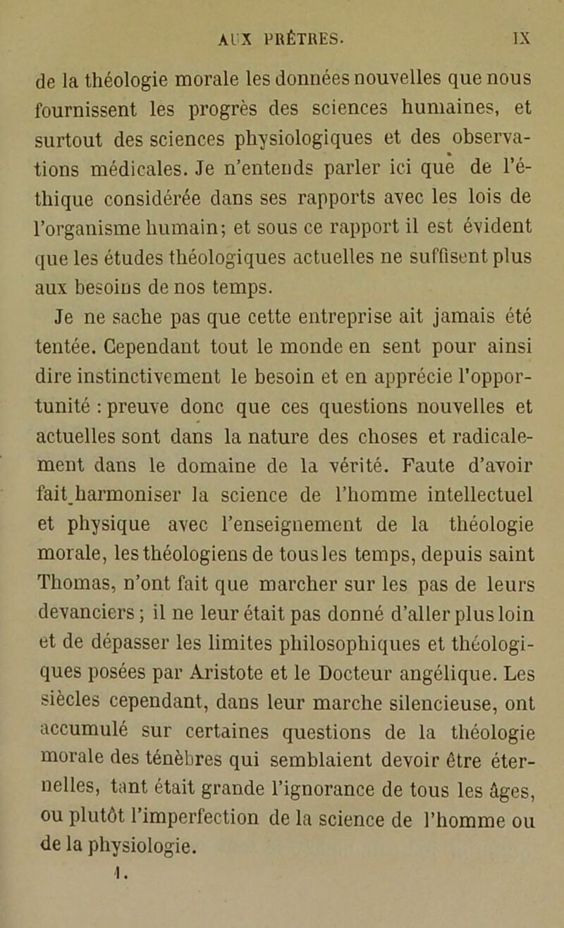de la théologie morale les données nouvelles que nous fournissent les progrès des sciences humaines, et surtout des sciences physiologiques et des observa- tions médicales. Je n’entends parler ici que de l’é- thique considérée dans ses rapports avec les lois de l’organisme humain; et sous ce rapport il est évident que les études théologiques actuelles ne suffisent plus aux besoins de nos temps. Je ne sache pas que cette entreprise ait jamais été tentée. Cependant tout le monde en sent pour ainsi dire instinctivement le besoin et en apprécie l’oppor- tunité : preuve donc que ces questions nouvelles et actuelles sont dans la nature des choses et radicale- ment dans le domaine de la vérité. Faute d’avoir fait,harmoniser la science de l’homme intellectuel et physique avec l’enseignement de la théologie morale, les théologiens de tous les temps, depuis saint Thomas, n’ont fait que marcher sur les pas de leurs devanciers; il ne leur était pas donné d’aller plus loin et de dépasser les limites philosophiques et théologi- ques posées par Aristote et le Docteur angélique. Les siècles cependant, dans leur marche silencieuse, ont accumulé sur certaines questions de la théologie morale des ténèbres qui semblaient devoir être éter- nelles, tant était grande l’ignorance de tous les âges, ou plutôt l’imperfection de la science de l’homme ou de la physiologie. I.