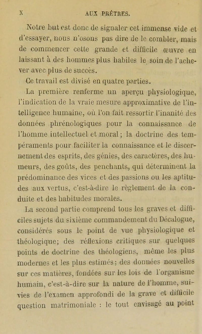 Notre but est donc de sigûaler cet immense vide et d’essayer, nous n’osons pas dire de le combler, mais de commencer cette grande et difficile œuvre en laissant à des hommes plus habiles le soin de l’ache- ver avec plus de succès. Ce travail est divisé en quatre parties. La première renferme un aperçu physiologique, l’indication de la vraie mesure approximative de l’in- telligence humaine, où l’on fait ressortir l’inanité des données plirénologiques pour la connaissance de l’homme intellectuel et moral ; la doctrine des tem- péraments pour faciliter la connaissance et le discer- nement des esprits, des génies, des caractères, des hu- meurs, des goûts, des penchants, qui déterminent la prédominance des vices et des passions ou les aptitu- des aux vertus, c’est-à-dire le règlement de la con- duite et des habitudes morales. La second partie comprend tous les graves et diffi- ciles sujets du sixième commandement du Décalogue, considérés sous le point de vue physiologique et théologique; des réflexions critiques sur quelques points de doctrine des théologiens, même les plus modernes et les plus estimés; des données nouvelles sur ces matières, fondées sur les lois de 1 organisme humain, c’est-à-dire sur la nature de 1 homme, sui- vies de l’examen approfondi de la grave et difficile question matrimoniale : le tout envisagé au point