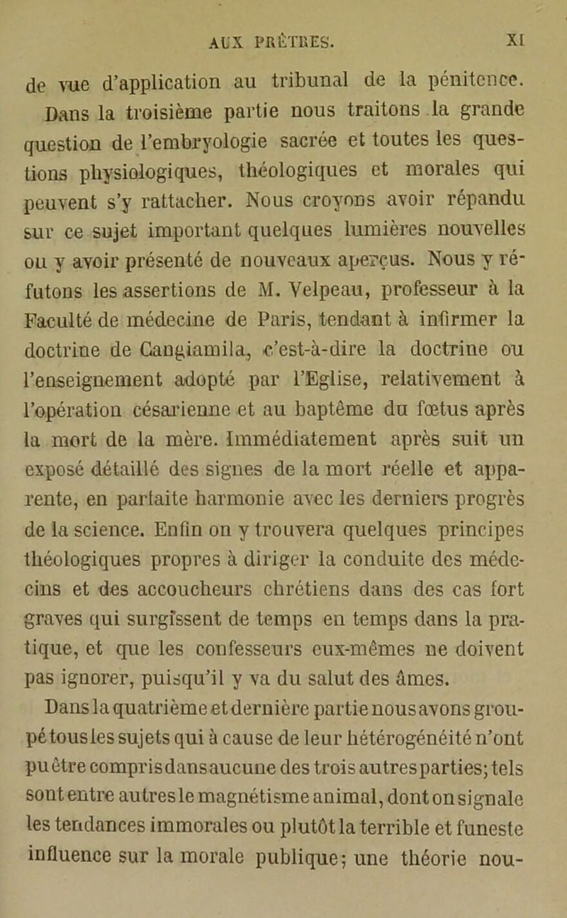 de vue d’application au tribunal de la pénitence. Dans la troisième partie nous traitons la grande question de l’embryologie sacrée et toutes les ques- tions physiologiques, théologiques et morales qui peuvent s’y rattacher. Nous croyons avoir répandu sur ce sujet important quelques lumières nouvelles ou y avoir présenté de nouveaux aperçus. Nous y ré- futons les assertions de M. Velpeau, professeur à la Faculté de médecine de Paris, tendant à infirmer la doctrine de Gangiamila, c’est-à-dire la doctrine ou l’enseignement adopté par l’Eglise, relativement à l’opération césarienne et au baptême du fœtus après la mort de la mère. Immédiatement après suit un exposé détaillé des signes de la mort réelle et appa- rente, en parfaite harmonie avec les derniers progrès de la science. Enfin on y trouvera quelques principes théologiques propres à diriger la conduite des méde- cins et des accoucheurs chrétiens dans des cas fort graves qui surgissent de temps en temps dans la pra- tique, et que les confesseurs eux-mêmes ne doivent pas ignorer, puisqu’il y va du salut des âmes. Dans la quatrième et dernière partie nous avons grou- pé tous les sujets qui à cause de leur hétérogénéité n’ont pu être compris dans aucune des trois autres parties; tels sont entre autresle magnétisme animal, dont onsignalc les tendances immorales ou plutôt la terrible et funeste influence sur la morale publique; une théorie nou-