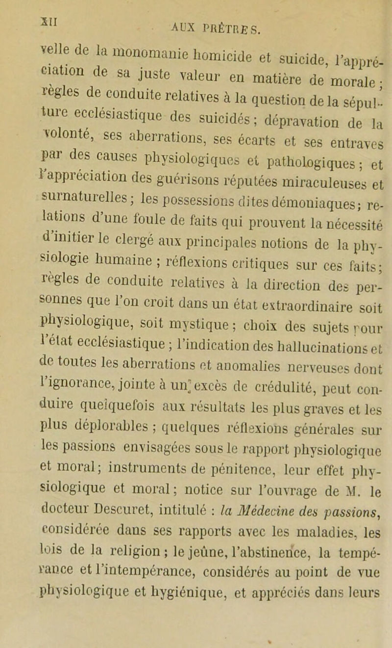 velle de la monomanie homicide et suicide, l’appré- ciation de sa juste valeur en matière de morale • réglés de conduite relatives à la question de la sépul- ture ecclesiastique des suicidés ; dépravation de la volonté, ses aberrations, ses écarts et ses entraves par des causes physiologiques et pathologiques; et 1 appréciation des guérisons réputées miraculeuses et surnaturelles; les possessions dites démoniaques; re- lations d’une foule de faits qui prouvent la nécessité d’initier le clergé aux principales notions de la phy- siologie humaine ; réflexions critiques sur ces faits; réglés de conduite relatives à la direction des per- sonnes que l’on croit dans un état extraordinaire soit physiologique, soit mystique ; choix des sujets pour 1 état ecclésiastique ; l’indication des hallucinations et de toutes les aberrations et anomalies nerveuses dont 1 ignorance, jointe à un]excès de crédulité, peut con- duire quelquefois aux résultats les plus graves et les plus déplorables ; quelques réflexions générales sur les passions envisagées sous le rapport physiologique et moral; instruments de pénitence, leur effet phy- siologique et moral ; notice sur l’ouvrage de M. le docteur Descuret, intitulé : la Médecine des passions, considérée daus ses rapports avec les maladies, les lois de la religion; le jeûne, l’abstinence, la tempé- rance et l’intempérance, considérés au point de vue physiologique et hygiénique, et appréciés dans leurs