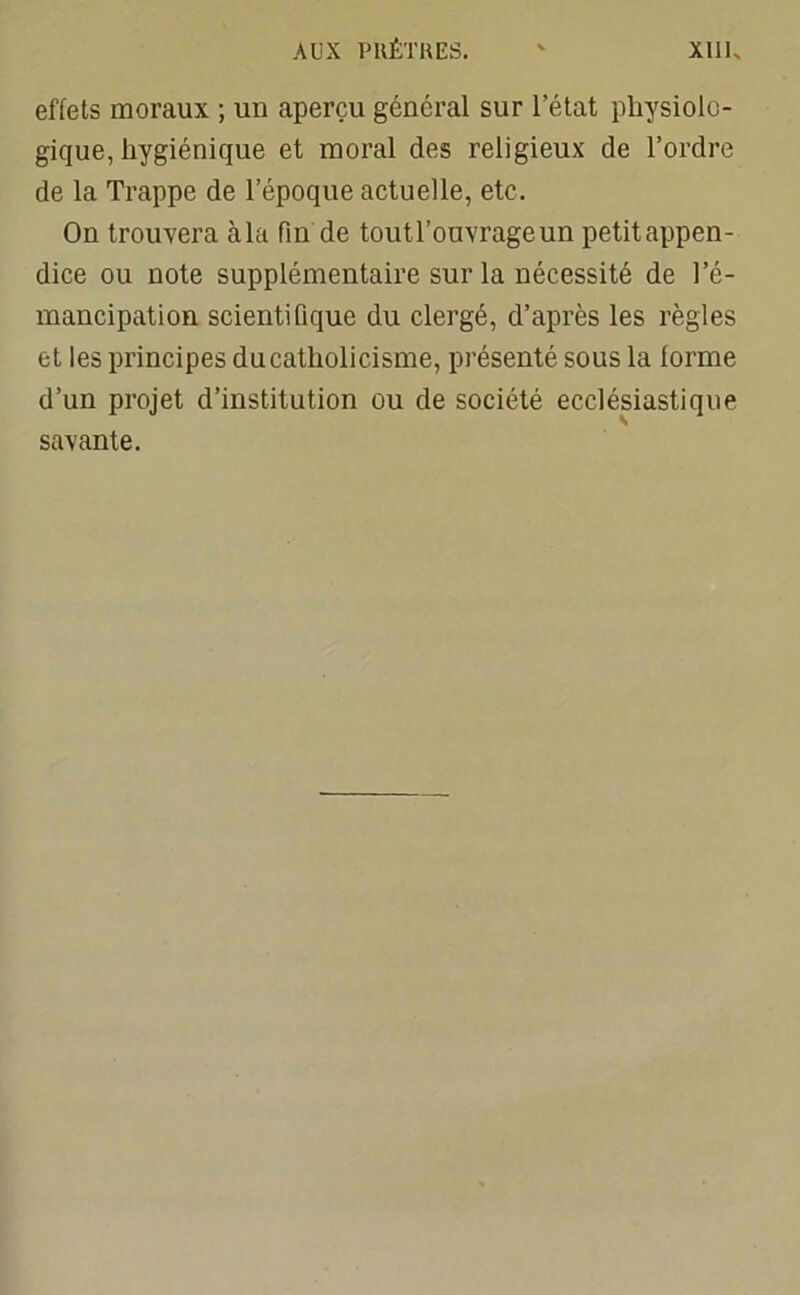effets moraux ; un aperçu général sur l’état physiolo- gique, hygiénique et moral des religieux de l’ordre de la Trappe de l’époque actuelle, etc. On trouvera à la fin de toutl’ouvrageun petitappen- dice ou note supplémentaire sur la nécessité de l’é- mancipation scientifique du clergé, d’après les règles et les principes du catholicisme, présenté sous la forme d’un projet d’institution ou de société ecclésiastique savante.