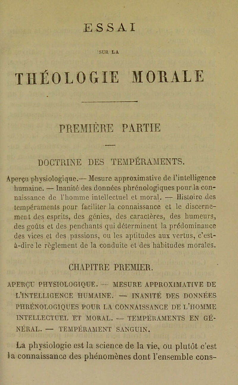 ESSAI SUR LA THÉOLOGIE MORALE PREMIÈRE PARTIE DOCTRINE DES TEMPÉRAMENTS. Aperçu physiologique.— Mesure approximative de l’intelligence humaine. — Inanité des données phrénologîques pour la con- naissance de l'homme intellectuel et moral. — Histoire des tempéraments pour faciliter la connaissance et le discerne- ment des esprits, des génies, des caractères, des humeurs, des goûts et des penchants qui déterminent la prédominance des vices et des passions, ou les aptitudes aux vertus, c’est- à-dire le règlement de la conduite et des habitudes morales. CHAPITRE PREMIER. APERÇU PHYSIOLOGIQUE. MESURE APPROXIMATIVE DE L’INTELLIGENCE HUMAINE. — INANITÉ DES DONNÉES PHRÉNOLOGÎQUES POUR LA CONNAISSANCE DE L’HOMME INTELLECTUEL ET MORAL. — TEMPÉRAMENTS EN GÉ- NÉRAL. — TEMPÉRAMENT SANGUIN. La physiologie est la science de la vie, ou plutôt c’est 1 a connaissance des phénomènes dont l’ensemble cons-