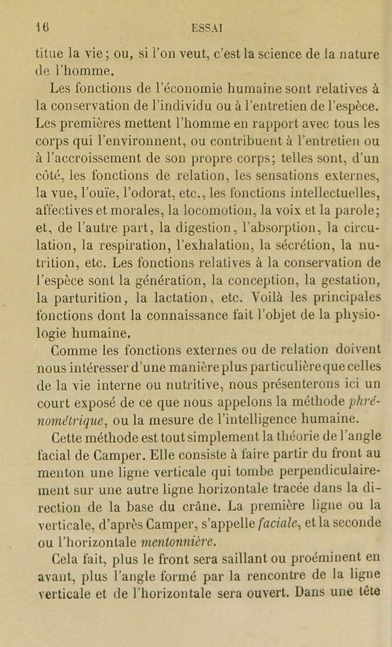 titue la vie ; ou, si l’on veut, c’est la science de la nature de l’homme. Les fonctions de 1 économie humaine sont relatives à la conservation de l’individu ou à l’entretien de l’espèce. Les premières mettent l’homme en rapport avec tous les corps qui l’environnent, ou contribuent à l’entretien ou à l’accroissement de son propre corps; telles sont, d’un côté, les fonctions de relation, les sensations externes, la vue, l’ouïe, l’odorat, etc., les fonctions intellectuelles, affectives et morales, la locomotion, la voix et la parole; et, de l’autre part, la digestion, l’absorption, la circu- lation, la respiration, l’exhalation, la sécrétion, la nu- trition, etc. Les fonctions relatives à la conservation de l’espèce sont la génération, la conception, la gestation, la parturition, la lactation, etc. Voilà les principales fonctions dont la connaissance fait l’objet de la physio- logie humaine. Comme les fonctions externes ou de relation doivent nous intéresser d’une manière plus particulière que celles de la vie interne ou nutritive, nous présenterons ici un court exposé de ce que nous appelons la méthode phré- nométrique, ou la mesure de l’intelligence humaine. Cette méthode est tout simplement la théorie de l’angle facial de Camper. Elle consiste à faire partir du front au menton une ligne verticale qui tombe perpendiculaire- ment sur une autre ligne horizontale tracée dans la di- rection de la base du crâne. La première ligne ou la verticale, d’après Camper, s’appelle faciale, et la seconde ou l’horizontale mentonnière. Cela fait, plus le front sera saillant ou proéminent en avant, plus l’angle formé par la rencontre de la ligne verticale et de l’horizontale sera ouvert. Dans une tête