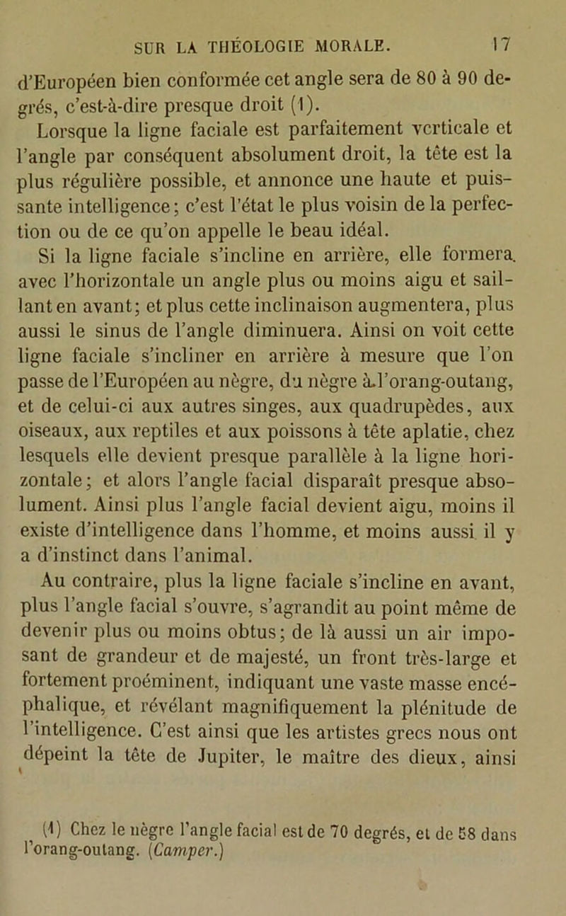 d’Européen bien conformée cet angle sera de 80 à 90 de- grés, c’est-à-dire presque droit (I). Lorsque la ligne faciale est parfaitement verticale et l’angle par conséquent absolument droit, la tète est la plus régulière possible, et annonce une haute et puis- sante intelligence; c’est l’état le plus voisin de la perfec- tion ou de ce qu’on appelle le beau idéal. Si la ligne faciale s’incline en arrière, elle formera, avec l’horizontale un angle plus ou moins aigu et sail- lant en avant; et plus cette inclinaison augmentera, plus aussi le sinus de l’angle diminuera. Ainsi on voit cette ligne faciale s’incliner en arrière à mesure que l’on passe de l’Européen au nègre, du nègre àd’orang-outang, et de celui-ci aux autres singes, aux quadrupèdes, aux oiseaux, aux reptiles et aux poissons à tête aplatie, chez lesquels elle devient presque parallèle à la ligne hori- zontale; et alors l’angle facial disparaît presque abso- lument. Ainsi plus l’angle facial devient aigu, moins il existe d’intelligence dans l’homme, et moins aussi il y a d’instinct dans l’animal. Au contraire, plus la ligne faciale s’incline en avant, plus l’angle facial s’ouvre, s’agrandit au point même de devenir plus ou moins obtus; de là aussi un air impo- sant de grandeur et de majesté, un front très-large et fortement proéminent, indiquant une vaste masse encé- phalique, et révélant magnifiquement la plénitude de l’intelligence. C’est ainsi que les artistes grecs nous ont dépeint la tête de Jupiter, le maître des dieux, ainsi f (4) Chez le nègre l’angle facial est de 70 degrés, et de 58 dans l’orang-outang. (Camper.)