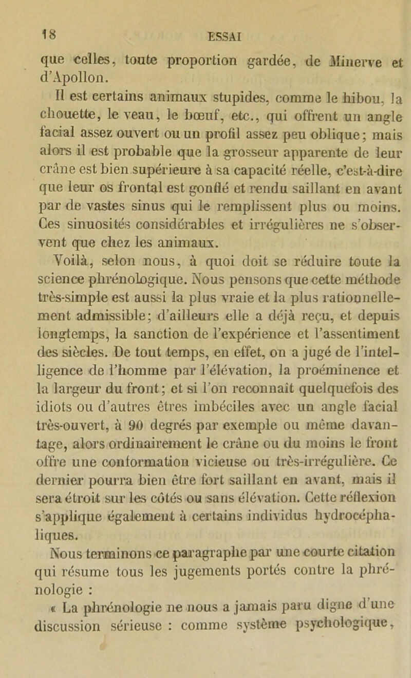 que celles, toute proportion gardée, de Minerve et d’Apollon. Il est certains animaux stupides, comme le hibou, la chouette, le veau, le bœuf, etc., qui offrent un angle facial assez ouvert ou un profil assez peu oblique; mais alors il est probable que la grosseur apparente de leur crâne est bien supérieure à sa capacité réelle, c’est-à-dire que leur os frontal est gonflé et rendu saillant en avant par de vastes sinus qui le remplissent plus ou moins. Ces sinuosités considérables et irrégulières ne s’obser- vent que chez les animaux. Yoilà, selon nous, à quoi doit se réduire toute la science phrénologique. Nous pensons que cette méthode très-simple est aussi la plus vraie et la plus rationnelle- ment admissible; d’ailleurs elle a déjà reçu, et depuis longtemps, la sanction de l’expérience et l’assentiment des siècles. De tout temps, eu effet, on a jugé de l’intel- ligence de l’homme par l’élévation, la proéminence et la largeur du front; et si l’on reconnaît quelquefois des idiots ou d’autres êtres imbéciles avec un angle facial très-ouvert, à 90 degrés par exemple ou même davan- tage, alors ordinairement le crâne ou du moins le front offre une conformation vicieuse ou très-irrégulière. Ce dernier pourra bien être fort saillant en avant, mais il sera étroit sur les côtés ou sans élévation. Cette réflexion s’applique également à certains individus hydrocépha- liques. Nous terminons ce paragraphe par une courte citation qui résume tous les jugements portés contre la phré- nologie : « La phrénologie ne nous a jamais paru digne d une discussion sérieuse : comme système psychologique,