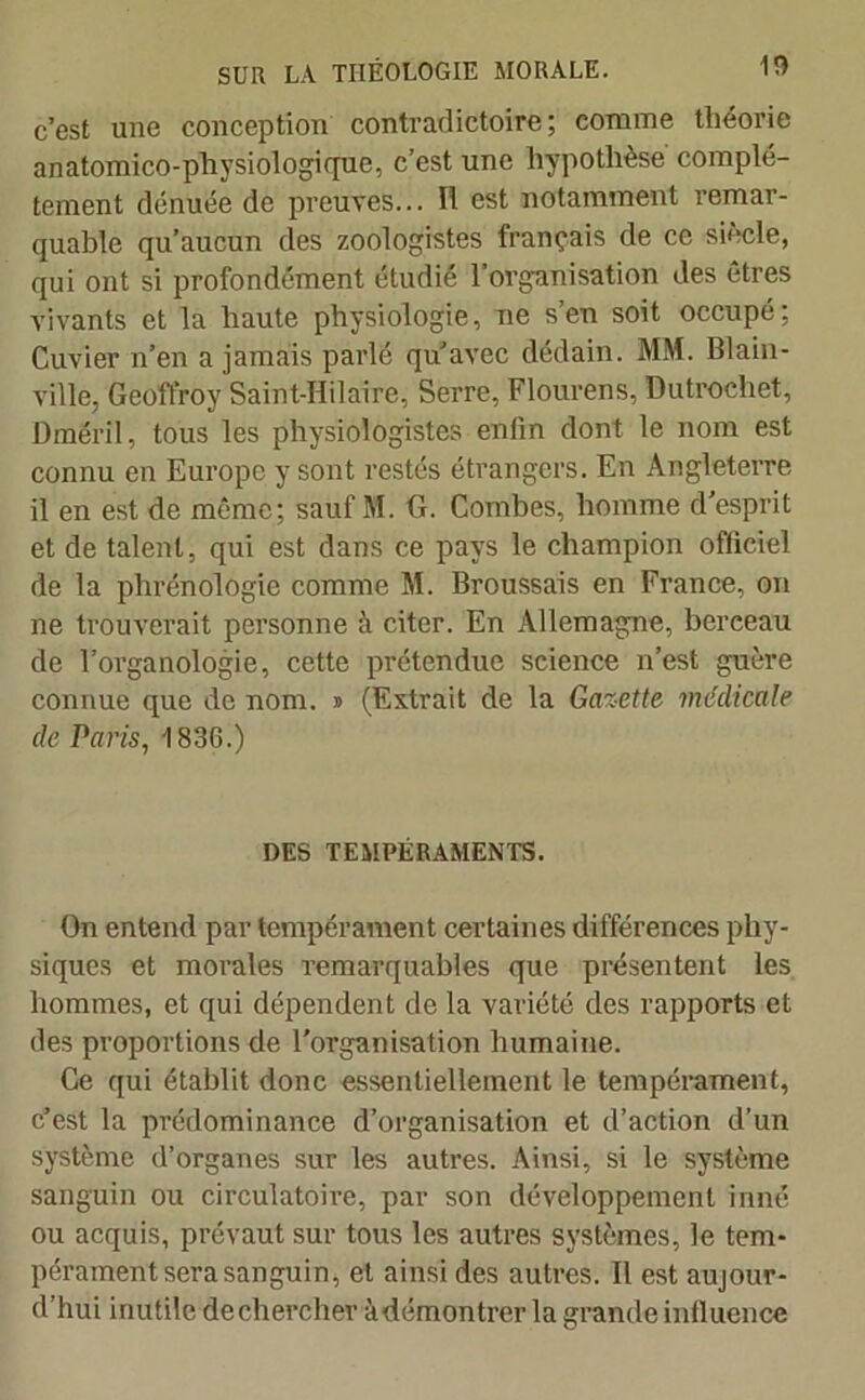 c’est une conception contradictoire; comme théorie anatomico-physiologique, c’est une hypothèse complè- tement dénuée de preuves... Il est notamment remar- quable qu’aucun des zoologistes français de ce siècle, qui ont si profondément étudié l’organisation des êtres vivants et la haute physiologie, ne s’en soit occupé; Cuvier n’en a jamais parlé qu’avec dédain. MM. Blain- ville, Geoffroy Saint-Hilaire, Serre, Flourens, Dutrochet, Dméril, tous les physiologistes enfin dont le nom est connu en Europe y sont restés étrangers. En Angleterre il en est de même; sauf M. G. Combes, homme d'esprit et de talent, qui est dans ce pays le champion officiel de la phrénologie comme M. Broussais en France, on ne trouverait personne à citer. En Allemagne, berceau de l’organologie, cette prétendue science n’est guère connue que de nom. j> (Extrait de la Gazette médicale de Paris, 1836.) DES TEMPÉRAMENTS. On entend par tempérament certaines différences phy- siques et morales remarquables que présentent les hommes, et qui dépendent de la variété des rapports et des proportions de l’organisation humaine. Ce qui établit donc essentiellement le tempérament, c’est la prédominance d’organisation et d’action d’un système d’organes sur les autres. Ainsi, si le système sanguin ou circulatoire, par son développement inné ou acquis, prévaut sur tous les autres systèmes, le tem- pérament sera sanguin, et ainsi des autres. Il est aujour- d’hui inutile decherchev àdémontrer la grande influence