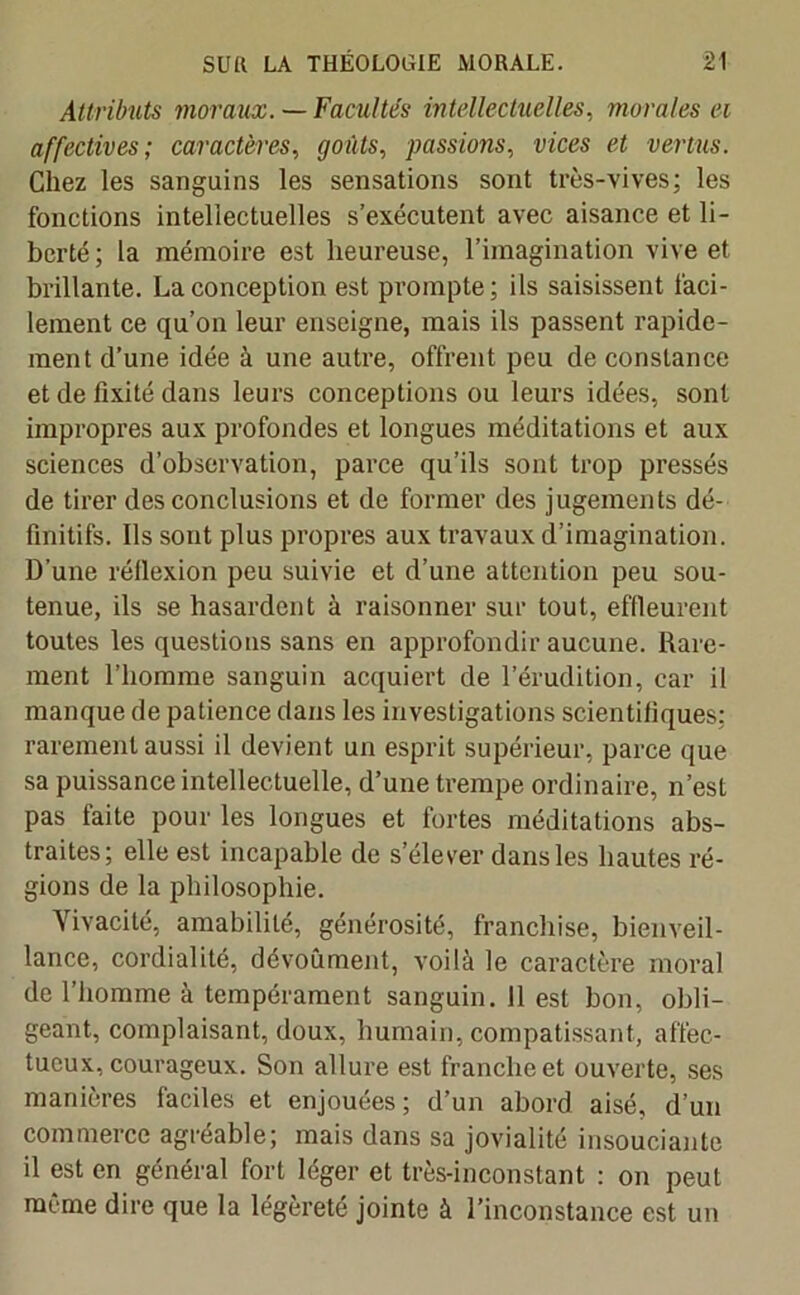 Attributs moraux. —Facultés intellectuelles, morales ei affectives; caractères, goûts, passions, vices ci vertus. Chez les sanguins les sensations sont très-vives; les fonctions intellectuelles s’exécutent avec aisance et li- berté; la mémoire est heureuse, l’imagination vive et brillante. La conception est prompte; ils saisissent faci- lement ce qu’on leur enseigne, mais ils passent rapide- ment d’une idée à une autre, offrent peu de constance et de fixité dans leurs conceptions ou leurs idées, sont impropres aux profondes et longues méditations et aux sciences d’observation, parce qu’ils sont trop pressés de tirer des conclusions et de former des jugements dé- finitifs. Ils sont plus propres aux travaux d’imagination. D'une réflexion peu suivie et d’une attention peu sou- tenue, ils se hasardent à raisonner sur tout, effleurent toutes les questions sans en approfondir aucune. Rare- ment l’homme sanguin acquiert de l’érudition, car il manque de patience dans les investigations scientifiques; rarement aussi il devient un esprit supérieur, parce que sa puissance intellectuelle, d’une trempe ordinaire, n’est pas faite pour les longues et fortes méditations abs- traites; elle est incapable de s’élever dans les hautes ré- gions de la philosophie. Vivacité, amabilité, générosité, franchise, bienveil- lance, cordialité, dévoument, voilà le caractère moral de l’homme à tempérament sanguin. 11 est bon, obli- geant, complaisant, doux, humain, compatissant, affec- tueux, courageux. Son allure est franche et ouverte, ses manières faciles et enjouées ; d’un abord aisé, d’un commerce agréable; mais dans sa jovialité insouciante il est en général fort léger et très-inconstant : on peut même dire que la légèreté jointe à l’inconstance est un