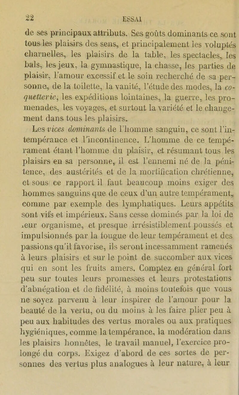 de ses principaux attributs. Ses goûts dominants ce sont tous les plaisirs des sens, et principalement les voluptés charnelles, les plaisirs de la table, les spectacles, les bals, les jeux, la gymnastique, la chasse, les parties de plaisir, l’amour excessif et le soin recherché de sa per- sonne, de la toilette, la vanité, l’étude des modes, la co- quetterie,, les expéditions lointaines, la guerre, les pro- menades, les voyages, et surtout la variété et le change- ment dans tous les plaisirs. Les vices dominants de l’homme sanguin, ce sont l'in- tempérance et l'incontinence. L’homme de ce tempé- rament étant l’homme du plaisir, et résumant tous les plaisirs en sa personne, il est l’ennemi né de la péni- tence, des austérités et de la mortification chrétienne, et sous ce rapport il faut beaucoup moins exiger des hommes sanguins que de ceux d’un autre tempérament, comme par exemple des lymphatiques. Leurs appétits sont vifs et impérieux. Sans cesse dominés par la loi de mur organisme, et presque irrésistiblement poussés et impulsionnés par la fougue de leur tempérament et des passions qu’il favorise, ils seront incessamment ramenés à leurs plaisirs et sur le point de succomber aux vices qui en sont les fruits amers. Comptez en général fort peu sur toutes leurs promesses et leurs protestations d’abnégation et de fidélité, û moins toutefois que vous ne soyez parvenu à leur inspirer de l’amour pour la beauté de la vertu, ou du moins à les faire plier peu à peu aux habitudes des vertus morales ou aux pratiques hygiéniques, comme la tempérance, la modération dans les plaisirs honnêtes, le travail manuel, l’exercice pro- longé du corps. Exigez d’abord de ces sortes de per- sonnes des vertus plus analogues à leur nature, à leur