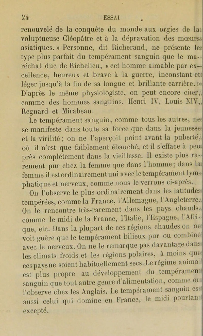 renouvelé de la conquête du monde aux orgies de la voluptueuse Cléopâtre et à la dépravation des mœurs- asiatiques. » Personne, dit Richerand, ne présente lee type plus parfait du tempérament sanguin que le ma- réchal duc de Richelieu, « cet homme aimable par ex- cellence, heureux et brave à la guerre, inconstant et léger jusqu’à la fin de sa longue et brillante carrière.» D’après le même physiologiste, on peut encore cher, comme des hommes sanguins, Henri IV, Louis XIV,, Regnard et Mirabeau. Le tempérament sanguin, comme tous les autres, ne se manifeste dans toute sa force que dans la jeunesse et la virilité ; on ne l’aperçoit point avant la puberté, où il n’est que faiblement ébauché, et il s’efface à peu près complètement dans la vieillesse. Il existe plus ra- rement pur chez la femme que dans 1 homme; dans la femme il est ordinairement uni avec le tempérament lym- phatique et nerveux, comme nous le verrons ci-après. On l’observe le plus ordinairement dans les latitude:-• tempérées, comme la France, 1 Allemagne, 1 Angleterre. On le rencontre très-rarement dans les pays chauds, comme le midi de la France, l’Italie, 1 Espagne, 1 Afri- que, etc. Dans la plupart de ces régions chaudes on nt •; voit guère que le tempérament bilieux pur ou combiné j avec le nerveux. On ne le remarque pas davantage dansj les climats froids et les régions polaires, à moins que \ ces pays ne soient habituellement secs. Le régime anima i est plus propre au développement du tempéramen i sanguin que tout autre genre d alimentation, comme oi I l’observe chez les Anglais. Le tempérament sanguin es aussi celui qui domine en France, le midi pourtan excepté.