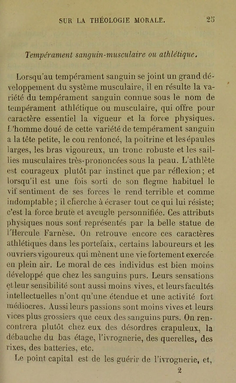 Tempérament sanguin-musculaire ou athlétique. Lorsqu’au tempérament sanguin se joint un grand dé- veloppement du système musculaire, il en résulte la va- riété du tempérament sanguin connue sous le nom de tempérament athlétique ou musculaire, qui offre pour caractère essentiel la vigueur et la force physiques. L’homme doué de cette variété de tempérament sanguin a la tête petite, le cou renfoncé, la poitrine et les épaules larges, les bras vigoureux, un tronc robuste et les sail- lies musculaires très-prononcées sous la peau. L’athlète est courageux plutôt par instinct que par réflexion; et lorsqu’il est une fois sorti de son flegme habituel le vif sentiment de ses forces le rend terrible et comme indomptable ; il cherche à écraser tout ce qui lui résiste; c’est la force brute et aveugle personnifiée. Ces attributs physiques nous sont représentés par la belle statue de l’Hercule Farnèse. On retrouve encore ces caractères athlétiques dans les portefaix, certains laboureurs et les ouvriers vigoureux qui mènent une vie fortement exercée en plein air. Le moral de ces individus est bien moins développé que chez les sanguins purs. Leurs sensations et leur sensibilité sont aussi moins vives, et leurs facultés intellectuelles n’ont qu’une étendue et une activité fort médiocres. Aussi leurs passions sont moins vives et leurs vices plus grossiers que ceux des sanguins purs. On ren- contrera plutôt chez eux des désordres crapuleux, la débauche du bas étage, l’ivrognerie, des querelles, des rixes, des batteries, etc. Le point capital est de les guérir de l’ivrognerie, et, 2