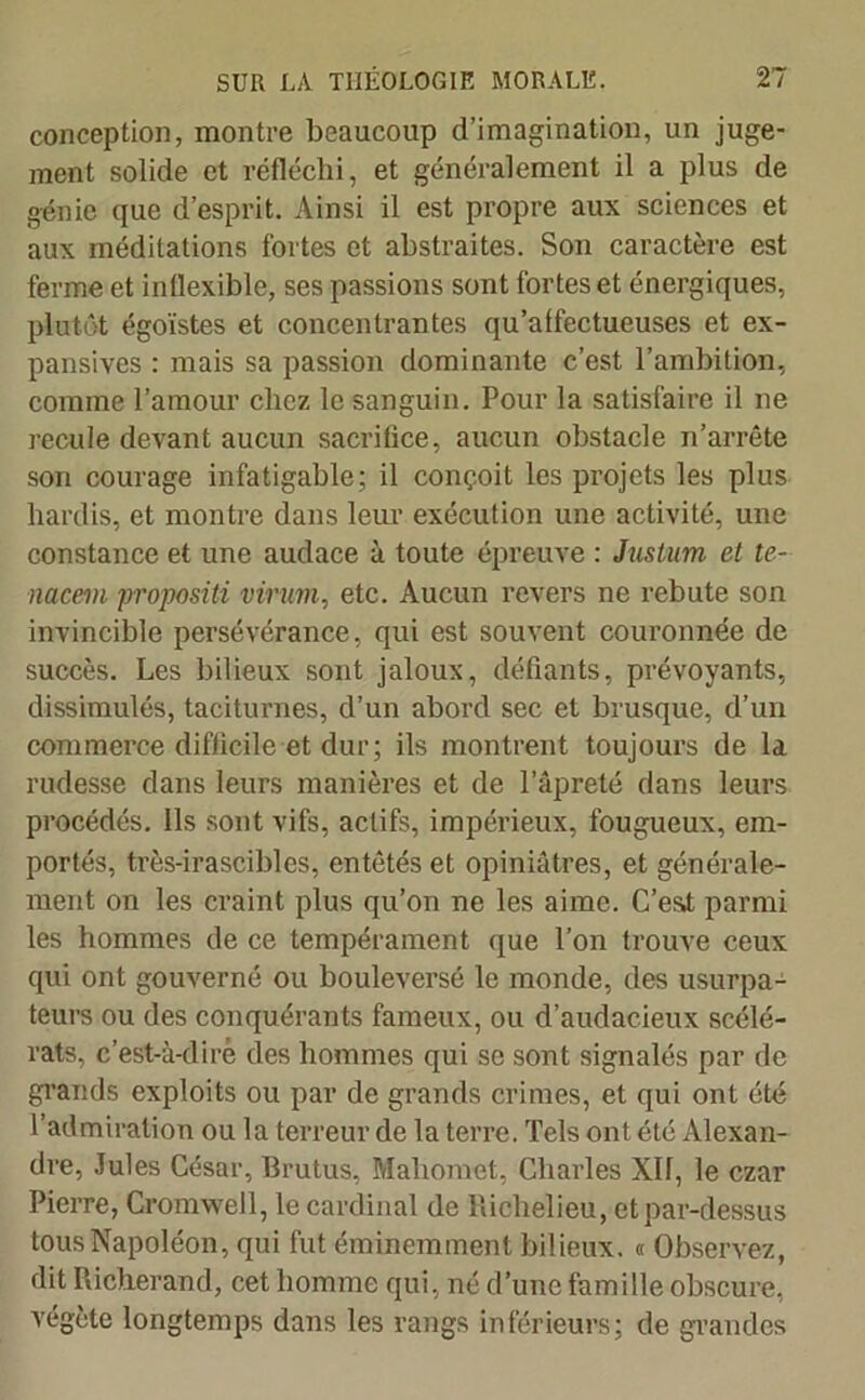 conception, montre beaucoup d’imagination, un juge- ment solide et réfléchi, et généralement il a plus de génie que d’esprit. Ainsi il est propre aux sciences et aux méditations fortes et abstraites. Son caractère est ferme et inflexible, ses passions sont fortes et énergiques, plutôt égoïstes et concentrantes qu’affectueuses et ex- pansives : mais sa passion dominante c’est l’ambition, comme l’amour chez le sanguin. Pour la satisfaire il ne recule devant aucun sacrifice, aucun obstacle n’arrête son courage infatigable; il conçoit les projets les plus hardis, et montre dans leur exécution une activité, une constance et une audace à toute épreuve : Justnm et te- nacem propositi virum, etc. Aucun revers ne rebute son invincible persévérance, qui est souvent couronnée de succès. Les bilieux sont jaloux, défiants, prévoyants, dissimulés, taciturnes, d’un abord sec et brusque, d’un commerce difficile et dur; ils montrent toujours de la rudesse dans leurs manières et de l’âpreté dans leurs procédés. Ils sont vifs, actifs, impérieux, fougueux, em- portés, très-irascibles, entêtés et opiniâtres, et générale- ment on les craint plus qu’on ne les aime. C’est parmi les hommes de ce tempérament que l’on trouve ceux qui ont gouverné ou bouleversé le monde, des usurpa- teurs ou des conquérants fameux, ou d’audacieux scélé- rats, c’est-à-dirè des hommes qui se sont signalés par de grands exploits ou par de grands crimes, et qui ont été l’admiration ou la terreur de la terre. Tels ont été Alexan- dre, Jules César, Brutus, Mahomet, Charles XII, le czar Pierre, Cromwell, le cardinal de Richelieu, et par-dessus tous Napoléon, qui fut éminemment bilieux. « Observez, dit Pdcherand, cet homme qui, né d’une famille obscure, végète longtemps dans les rangs inférieurs; de grandes