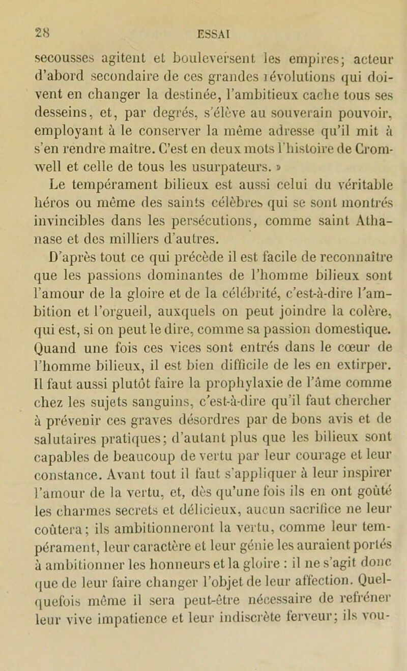 secousses agitent et bouleversent les empires; acteur •l’abord secondaire de ces grandes i évolutions qui doi- vent en changer la destinée, l’ambitieux cache tous ses desseins, et, par degrés, s’élève au souverain pouvoir, employant à le conserver la même adresse qu’il mit à s’en rendre maître. C’est en deux mots l’histoire de Crom- well et celle de tous les usurpateurs, s Le tempérament bilieux est aussi celui du véritable héros ou même des saints célèbres qui se sont montrés invincibles dans les persécutions, comme saint Atha- nase et des milliers d’autres. D’après tout ce qui précède il est facile de reconnaître que les passions dominantes de l’homme bilieux sont l’amour de la gloire et de la célébrité, c’est-à-dire l’am- bition et l’orgueil, auxquels on peut joindre la colère, qui est, si on peut le dire, comme sa passion domestique. Quand une fois ces vices sont entrés dans le cœur de l’homme bilieux, il est bien diflicile de les en extirper. Il faut aussi plutôt faire la prophylaxie de l’âme comme chez les sujets sanguins, c’est-à-dire qu’il faut chercher à prévenir ces graves désordres par de bons avis et de salutaires pratiques; d’autant plus que les bilieux sont capables de beaucoup de vertu par leur courage et leur constance. Avant tout il faut s’appliquer à leur inspirer l’amour de la vertu, et, dès qu’une fois ils en ont goûté les charmes secrets et délicieux, aucun sacrilice ne leur coûtera; ils ambitionneront la vertu, comme leur tem- pérament, leur caractère et leur génie les auraient portés à ambitionner les honneurs et la gloire : il ne s’agit donc que de leur faire changer l’objet de leur affection. Quel- quefois même il sera peut-être nécessaire de refréner leur vive impatience et leur indiscrète ferveur; ils vou-