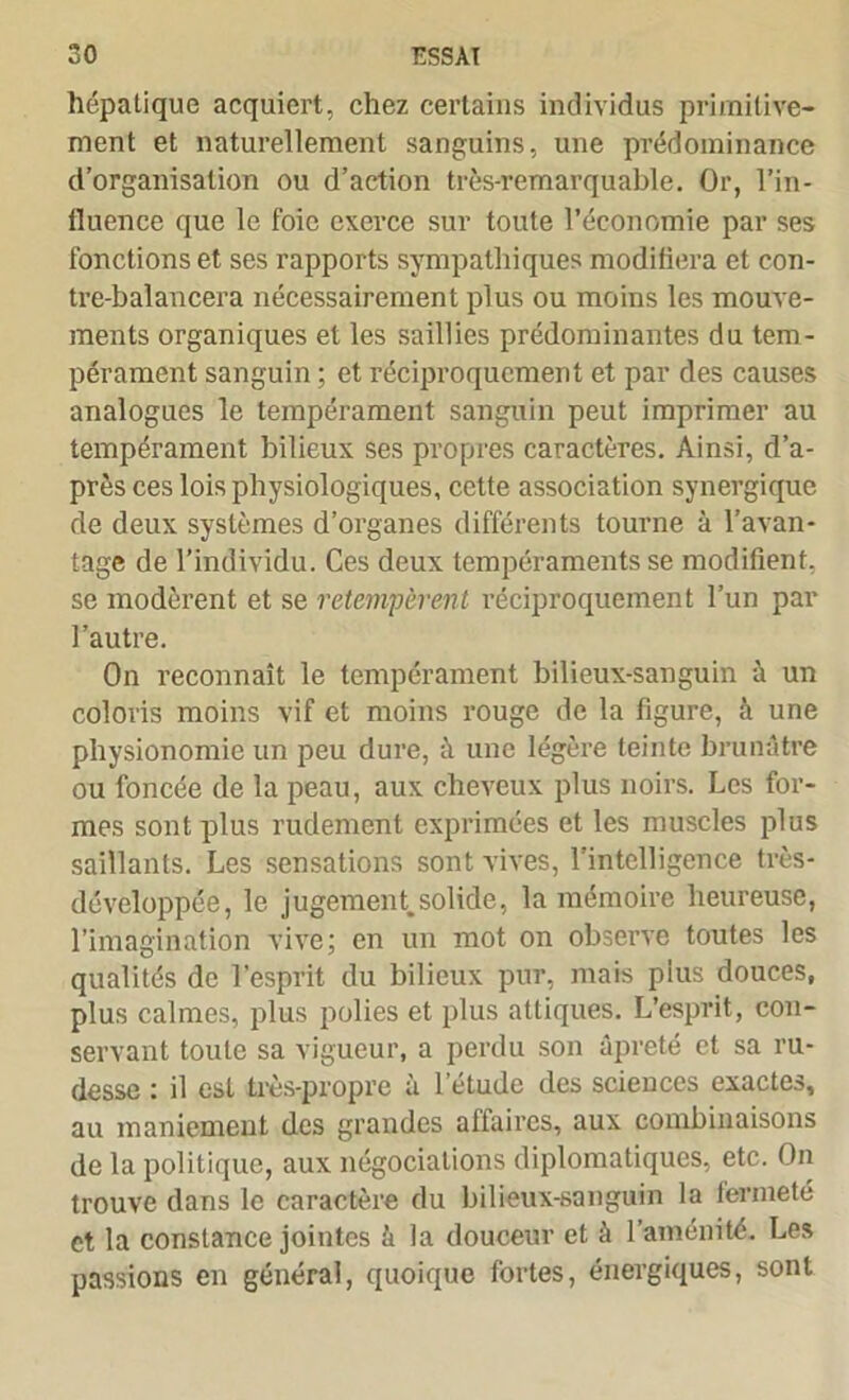 hépatique acquiert, chez certains individus primitive- ment et naturellement sanguins, une prédominance d’organisation ou d’action très-remarquable. Or, l’in- fluence que le foie exerce sur toute l’économie par ses fonctions et ses rapports sympathiques modifiera et eon- tre-balancera nécessairement plus ou moins les mouve- ments organiques et les saillies prédominantes du tem- pérament sanguin ; et réciproquement et par des causes analogues le tempérament sanguin peut imprimer au tempérament bilieux ses propres caractères. Ainsi, d’a- près ces lois physiologiques, cette association synergique de deux systèmes d’organes différents tourne à l’avan- tage de l’individu. Ces deux tempéraments se modifient, se modèrent et se retempèrent réciproquement l’un par l’autre. On reconnaît le tempérament bilieux-sanguin à un coloris moins vif et moins rouge de la figure, à une physionomie un peu dure, à une légère teinte brunâtre ou foncée de la peau, aux cheveux plus noirs. Les for- mes sont plus rudement exprimées et les muscles plus saillants. Les sensations sont vives, l’intelligence très- développée, le jugement.solide, la mémoire heureuse, l’imagination vive; en un mot on observe toutes les qualités de l’esprit du bilieux pur, mais plus douces, plus calmes, plus polies et plus altiques. L’esprit, con- servant toute sa vigueur, a perdu son âpreté et sa ru- desse : il est très-propre à l’étude des sciences exactes, au maniement des grandes affaires, aux combinaisons de la politique, aux négociations diplomatiques, etc. On trouve dans le caractère du bilieux-sanguin la fermeté et la constance jointes â la douceur et à l’aménité. Les passions en général, quoique fortes, énergiques, sont