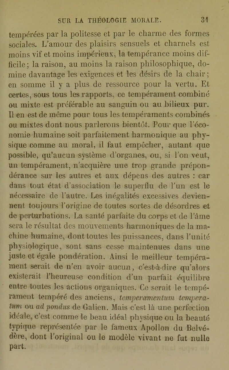 tempérées par la politesse et par le charme des formes sociales. L’amour des plaisirs sensuels et charnels est moins vif et moins impérieux, la tempérance moins dif- ficile; la raison, au moins la raison philosophique, do- mine davantage les exigences et les désirs de la chair; en somme il y a plus de ressource pour la vertu. Et certes, sous tous les rapports, ce tempérament combiné ou mixte est préférable au sanguin ou au bilieux pur. Il en est de même pour tous les tempéraments combinés ou mixtes dont nous parlerons bientôt. Pour que l’éco- nomie humaine soit parfaitement harmonique au phy- sique comme au moral, il faut empêcher, autant que possible, qu’aucun système d’organes, ou, si l’on veut, un tempérament, n’acquière une trop grande prépon- dérance sur les autres et aux dépens des autres : car dans tout état d’association le superflu de l’un est le nécessaire de l’autre. Les inégalités excessives devien- nent toujours l’origine de toutes sortes de désordres et de perturbations. La santé parfaite du corps et de l’âme sera le résultat des mouvements harmoniques de la ma- chine humaine, dont toutes les puissances, dans l’unité physiologique, sont sans cesse maintenues dans une juste et égale pondération. Ainsi le meilleur tempéra- ment serait de n’en avoir aucun, c’est-à-dire qu’alors existerait l’heureuse condition d’un parfait équilibre entre toutes les actions organiques. Ce serait le tempé- rament tempéré des anciens, temperamentum tempera- tum ou ad pondus de Galien. Mais c’est là une perfection idéale, c’est comme le beau idéal physique ou la beauté typique représentée par le fameux Apollon du Belvé- dère, dont l’original ou le modèle vivant ne fut nulle part.