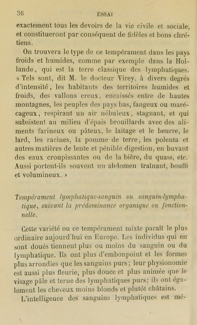 exactement tous les devoirs de la vie civile et sociale, et constitueront par conséquent de lidèles et bons chré- tiens, On trouvera le type de ce tempérament dans les pays froids et humides, comme par exemple dans la Hol- lande, qui est la terre classique des lymphatiques. « Tels sont, dit M. le docteur Virey, à divers degrés d'intensité, les habitants des territoires humides et froids, des vallons creux, encaissés entre de hautes montagnes, les peuples des pays bas, fangeux ou maré- cageux, respirant un air nébuleux, stagnant, et qui subsistent au milieu d’épais brouillards avec des ali- ments farineux ou pâteux, le laitage et le beurre, le lard, les racines, la pomme de terre, les polenta et autres matières de lente et pénible digestion, en buvant des eaux croupissantes ou de la bière, du quass, etc. Aussi portent-ils souvent un abdomen traînant, boufii et volumineux. » Tempérament lymphatique-sanguin ou sanguin-lympha- tique, suivant la prédominance organique ou fonction- nelle. Cette variété ou ce tempérament mixte paraît le plus ordinaire aujourd'hui en Europe. Les individus qui en sont doués tiennent plus ou moins du sanguin ou du lymphatique. Ils ont plus d’embonpoint et les formes plus arrondies que les sanguins purs ; leur physionomie est aussi plus fleurie, plus douce et plus animée que le visage pâle et terne des lymphatiques purs: ils ont éga- lement les cheveux moins blonds et plutôt châtains. L’intelligence des sanguins lymphatiques est mé-