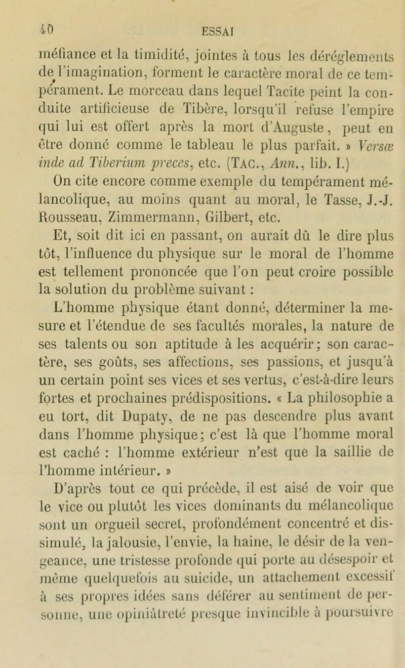 méfiance et la timidité, jointes à tous les dérèglements de#l’imagination, forment le caractère moral de ce tem- pérament. Le morceau dans lequel Tacite peint la con- duite artificieuse de Tibère, lorsqu’il refuse l’empire qui lui est offert après la mort d’Auguste, peut en être donné comme le tableau le plus parfait. » Versæ inde ad Tiberium preces, etc. (Tac., Ann., lib. I.) On cite encore comme exemple du tempérament mé- lancolique, au moins quant au moral, le Tasse, J.-J. Rousseau, Zimmermann, Gilbert, etc. Et, soit dit ici en passant, on aurait dû le dire plus tôt, l’influence du physique sur le moral de l’homme est tellement prononcée que Ton peut croire possible la solution du problème suivant : L’homme physique étant donné, déterminer la me- sure et l’étendue de ses facultés morales, la nature de ses talents ou son aptitude à les acquérir; son carac- tère, ses goûts, ses affections, ses passions, et jusqu’à un certain point ses vices et ses vertus, c’est-à-dire leurs fortes et prochaines prédispositions. « La philosophie a eu tort, dit Dupaty, de ne pas descendre plus avant dans l’homme physique; c’est là que l’homme moral est caché : l’homme extérieur n’est que la saillie de l’homme intérieur. » D’après tout ce qui précède, il est aisé de voir que le vice ou plutôt les vices dominants du mélancolique sont un orgueil secret, profondément concentré et dis- simulé, la jalousie, l’envie, la haine, le désir de la ven- geance, une tristesse profonde qui porte au désespoir et même quelquefois au suicide, un attachement excessil à ses propres idées sans déférer au sentiment de per- sonne, une opiniâtreté presque invincible à poursuivre