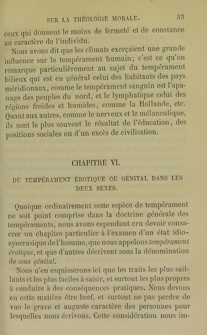 ceux qui donnent le moins de fermeté et de constance au caractère de l’individu. Nous avons dit que les climats exerçaient une grande influence sur le tempérament humain; c’est ce qu’on remarque particulièrement au sujet du tempérament bilieux qui est en général celui des habitants des pays méridionaux, comme le tempérament sanguin est l’apa- nage des peuples du nord, et le lymphatique celui des régions froides et humides, comme la Hollande, etc. Ouant aux autres, comme le nerveux et le mélancolique, ils sont le plus souvent le résultat de l’éducation, des positions sociales ou d’un excès de civilisation. CHAPITRE VI. DU TEMPÉRAMENT ÉROTIQUE OU GÉNITAL DANS LES DEUX SEXES. Quoique ordinairement cette espèce de tempérament ne soit point comprise dans la doctrine générale des tempéraments, nous avons cependant cru devoir consa- crer un chapitre particulier à l’examen d un état idio- syncrasique de l’homme, que nous appelons tempérament érotique, et que d’autres décrivent sous la dénomination de sens génital. Nous n’en esquisserons ici que les traits les plus sail- lants et les plus faciles à saisir, et surtout les plus propres à conduire à des conséquences pratiques. Nous devons en cette matière être bref, et surtout ne pas perdre de vue le grave et auguste caractère des personnes pour lesquelles nous écrivons. Cette considération nous im-