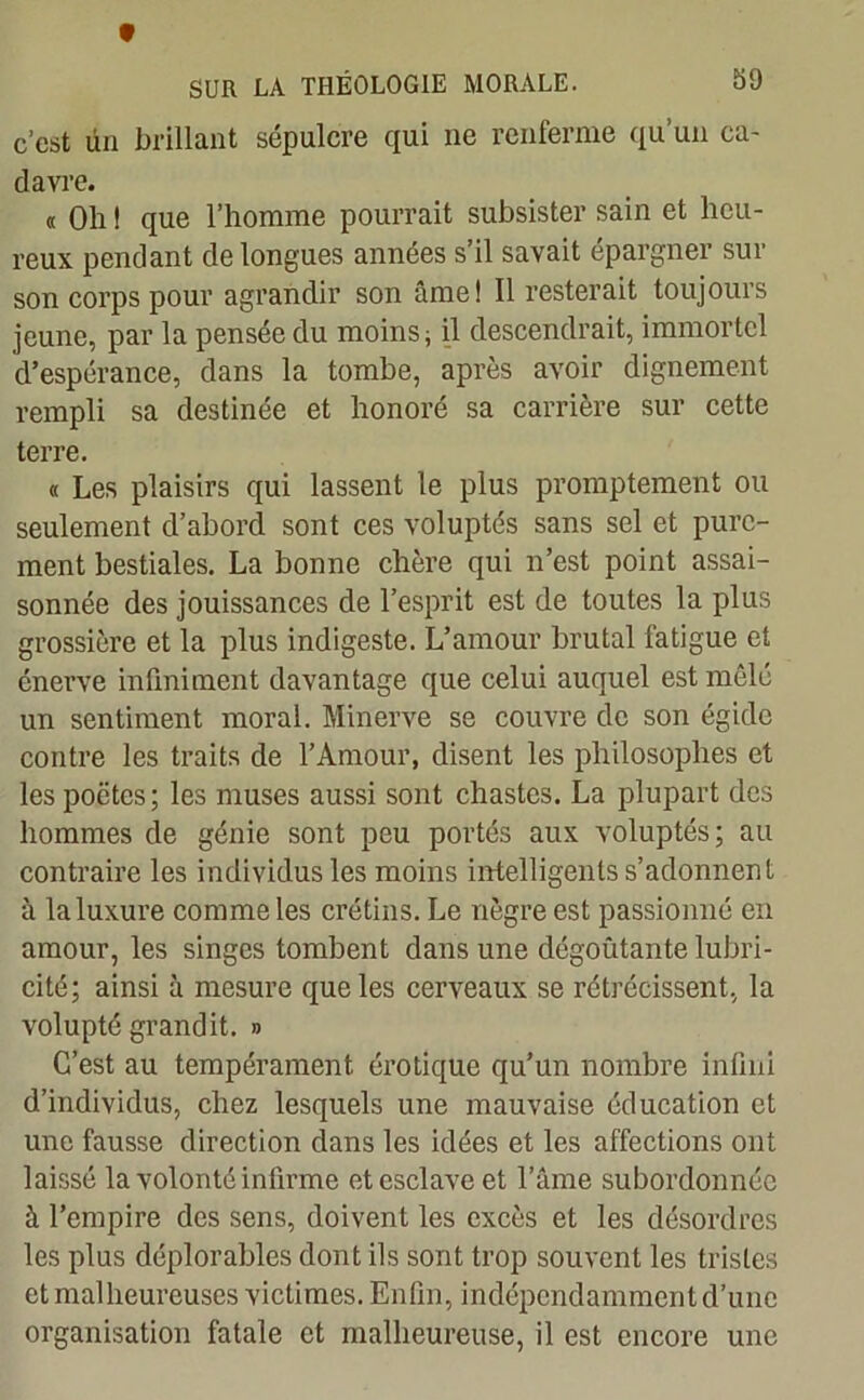 c’est ün brillant sépulcre qui ne renferme qu’un ca- davre. « Oh ! que l’homme pourrait subsister sain et heu- reux pendant de longues années s’il savait épargner sur son corps pour agrandir son âme! Il resterait toujours jeune, par la pensée du moins; il descendrait, immortel d’espérance, dans la tombe, après avoir dignement rempli sa destinée et honoré sa carrière sur cette terre. « Les plaisirs qui lassent le plus promptement ou seulement d’abord sont ces voluptés sans sel et pure- ment bestiales. La bonne chère qui n’est point assai- sonnée des jouissances de l’esprit est de toutes la plus grossière et la plus indigeste. L’amour brutal fatigue et énerve infiniment davantage que celui auquel est mêlé un sentiment moral. Minerve se couvre de son égide contre les traits de l’Amour, disent les philosophes et les poètes; les muses aussi sont chastes. La plupart des hommes de génie sont peu portés aux voluptés; au contraire les individus les moins intelligents s’adonnent à la luxure comme les crétins. Le nègre est passionné en amour, les singes tombent dans une dégoûtante lubri- cité; ainsi à mesure que les cerveaux se rétrécissent, la volupté grandit. » C’est au tempérament érotique qu’un nombre infini d’individus, chez lesquels une mauvaise éducation et une fausse direction dans les idées et les affections ont laissé la volonté infirme et esclave et l’âme subordonnée à l’empire des sens, doivent les excès et les désordres les plus déplorables dont ils sont trop souvent les tristes et malheureuses victimes. Enfin, indépendamment d’une organisation fatale et malheureuse, il est encore une