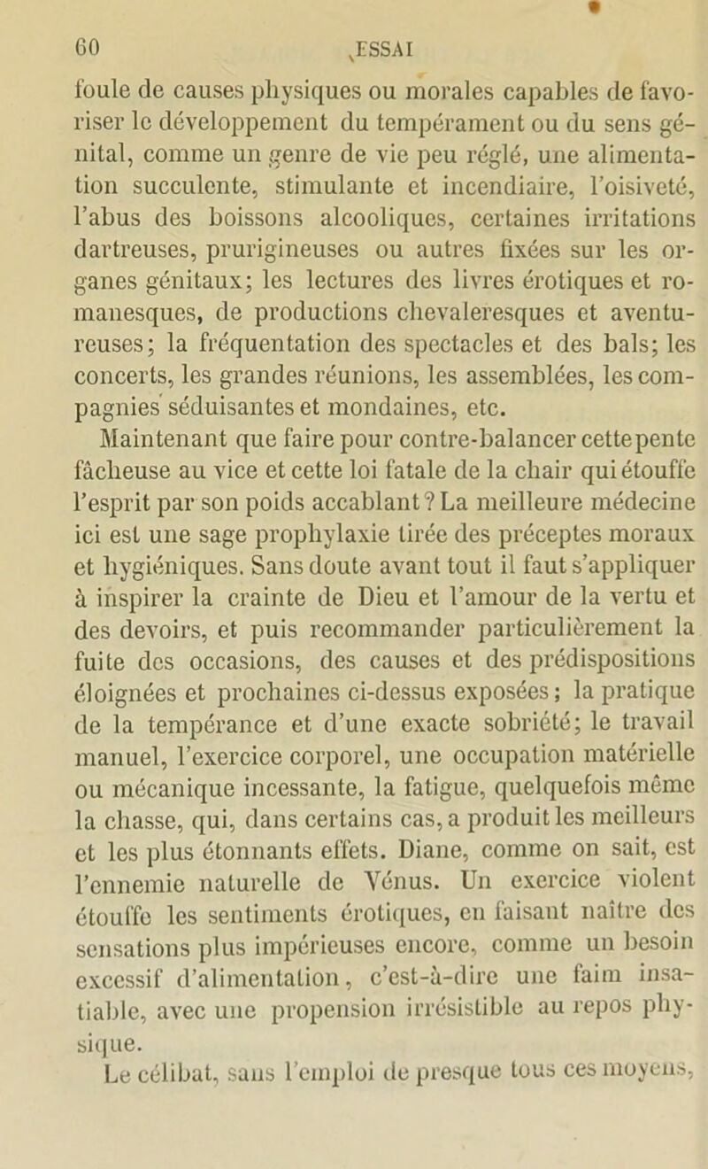 foule de causes physiques ou morales capables de favo- riser le développement du tempérament ou du sens gé- nital, comme un genre de vie peu réglé, une alimenta- tion succulente, stimulante et incendiaire, l’oisiveté, l’abus des boissons alcooliques, certaines irritations dartreuses, prurigineuses ou autres fixées sur les or- ganes génitaux; les lectures des livres érotiques et ro- manesques, de productions chevaleresques et aventu- reuses; la fréquentation des spectacles et des bals; les concerts, les grandes réunions, les assemblées, les com- pagnies séduisantes et mondaines, etc. Maintenant que faire pour contre-balancer cettepente fâcheuse au vice et cette loi fatale de la chair qui étouffe l’esprit par son poids accablant? La meilleure médecine ici est une sage prophylaxie tirée des préceptes moraux et hygiéniques. Sans doute avant tout il faut s’appliquer à inspirer la crainte de Dieu et l’amour de la vertu et des devoirs, et puis recommander particulièrement la fuite des occasions, des causes et des prédispositions éloignées et prochaines ci-dessus exposées ; la pratique de la tempérance et d’une exacte sobriété; le travail manuel, l’exercice corporel, une occupation matérielle ou mécanique incessante, la fatigue, quelquefois même la chasse, qui, dans certains cas, a produit les meilleurs et les plus étonnants effets. Diane, comme on sait, est l’ennemie naturelle de Vénus. Un exercice violent étouffe les sentiments érotiques, en faisant naître des sensations plus impérieuses encore, comme un besoin excessif d’alimentation, c’est-à-dire une faim insa- tiable, avec une propension irrésistible au repos phy- sique. Le célibat, sans l’emploi de presque tous ces moyens,