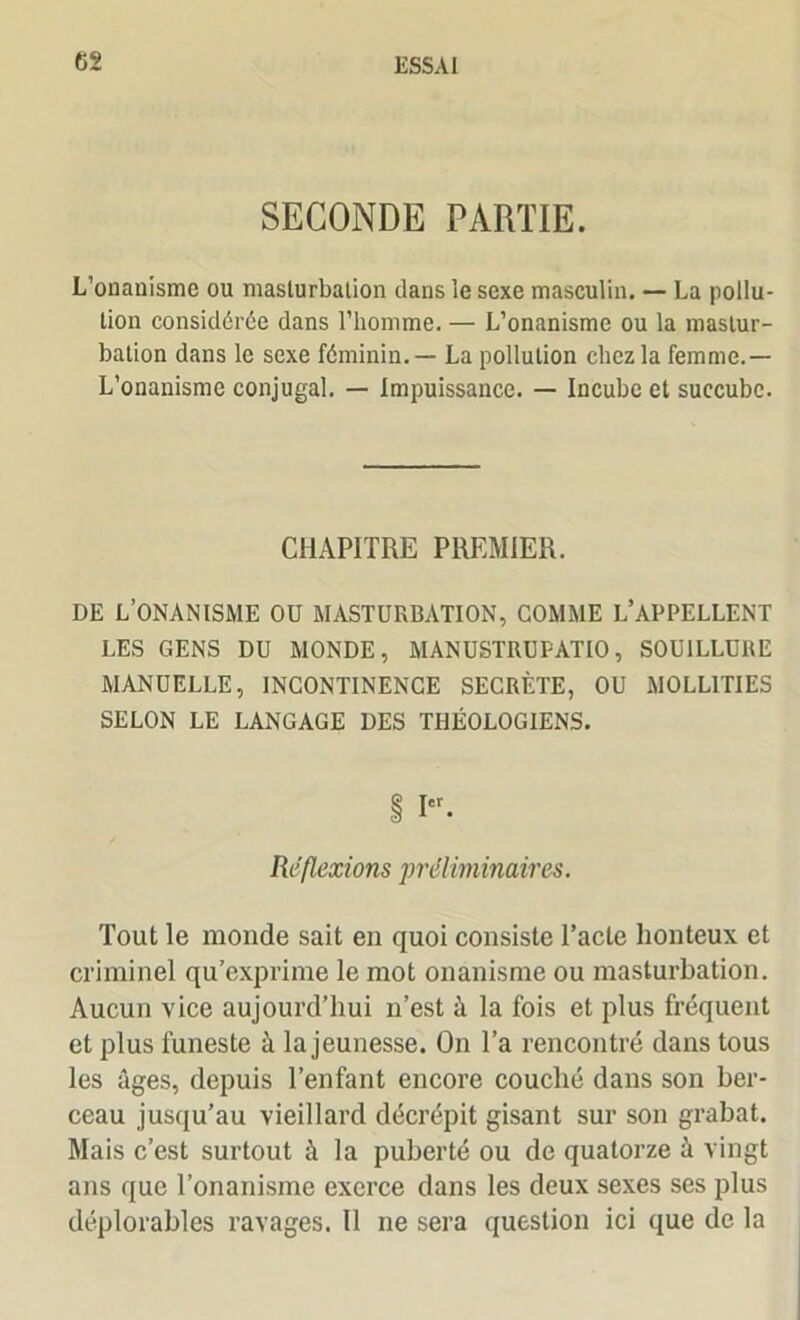 SECONDE PARTIE. L’onanisme ou masturbation dans le sexe masculin. — La pollu- tion considérée dans l’homme. — L’onanisme ou la mastur- bation dans le sexe féminin. — La pollution chez la femme.— L’onanisme conjugal. — Impuissance. — Incube et succube. CHAPITRE PREMIER. DE L’ONANISME OU MASTURBATION, COMME L’APPELLENT LES GENS DU MONDE, MANUSTRUPATIO, SOUILLURE MANUELLE, INCONTINENCE SECRÈTE, OU MOLL1TIES SELON LE LANGAGE DES THÉOLOGIENS. I. Réflexions préliminaires. Tout le monde sait en quoi consiste Pacte honteux et criminel qu’exprime le mot onanisme ou masturbation. Aucun vice aujourd’hui n’est à la fois et plus fréquent et plus funeste à la jeunesse. On l’a rencontré dans tous les âges, depuis l’enfant encore couché dans son ber- ceau jusqu’au vieillard décrépit gisant sur son grabat. Mais c’est surtout à la puberté ou de quatorze à vingt ans que l’onanisme exerce dans les deux sexes ses plus déplorables ravages. Il ne sera question ici que de la