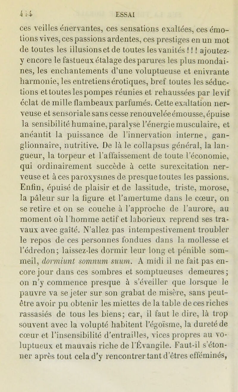 ces veilles énervantes, ces sensations exaltées, ces émo- tions vives, ces passions ardentes, ces prestiges en un mot de toutes les illusions et de toutes les vanités ! ! 1 ajoutez- y encore le fastueux étalage des parures les plus mondai- nes, les enchantements d’une voluptueuse et enivrante harmonie, les entretiens érotiques, bref toutes les séduc- tions et toutes les pompes réunies et rehaussées par le vif éclat de mille flambeaux parfumés. Cette exaltation ner- veuse et sensoriale sans cesse renouvelée émousse, épuise la sensibilité humaine, paralyse l’énergie musculaire, et anéantit la puissance de l’innervation interne, gan- glionnaire, nutritive. De là le collapsus général, la lan- gueur, la torpeur et l’affaissement de toute l’économie, qui ordinairement succède à cette surexcitation ner- veuse et à ces paroxysmes de presque toutes les passions. Enfin, épuisé de plaisir et de lassitude, triste, morose, la pâleur sur la ligure et l’amertume dans le cœur, on se retire et on se couche à l’approche de l’aurore, au moment où l 'homme actif et laborieux reprend ses tra- vaux avec gaîté. N’allez pas intempestivement troubler le repos de ces personnes fondues dans la mollesse et l’édredon; laissez-les dormir leur long et pénible som- meil, dormiunt somnum suum. À midi il ne fait pas en- core jour dans ces sombres et somptueuses demeures; on n’y commence presque à s’éveiller que lorsque le pauvre va se jeter sur son grabat de misère, sans peut- être avoir pu obtenir les miettes de la table de ces riches rassasiés de tous les biens; car, il faut le dire, là trop souvent avec la volupté habitent l’égoïsme, la dureté de cœur et l’insensibilité d’entrailles, vices propres au vo- luptueux et mauvais riche de l’Évangile. Faut-il s’éton- ner après tout cela d’y rencontrer tant d’êtres efféminés,