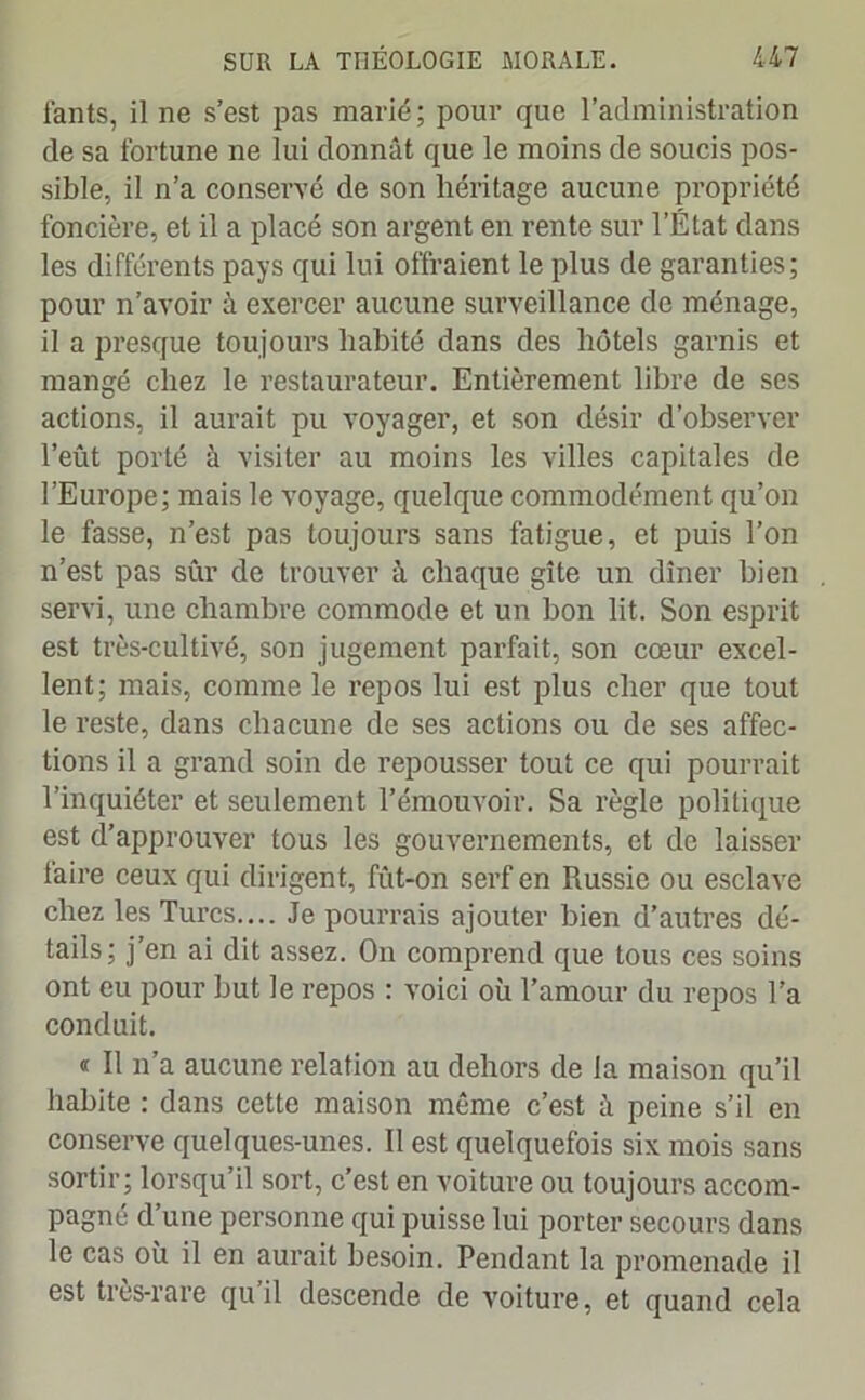 fants, il ne s’est pas marié; pour que l’administration de sa fortune ne lui donnât que le moins de soucis pos- sible, il n’a conservé de son héritage aucune propriété foncière, et il a placé son argent en rente sur l’État dans les différents pays qui lui offraient le plus de garanties; pour n’avoir à exercer aucune surveillance de ménage, il a presque toujours habité dans des hôtels garnis et mangé chez le restaurateur. Entièrement libre de ses actions, il aurait pu voyager, et son désir d’observer l’eût porté à visiter au moins les villes capitales de l’Europe; mais le voyage, quelque commodément qu’on le fasse, n’est pas toujours sans fatigue, et puis l’on n’est pas sûr de trouver à chaque gîte un dîner bien servi, une chambre commode et un bon lit. Son esprit est très-cultivé, son jugement parfait, son cœur excel- lent; mais, comme le repos lui est plus cher que tout le reste, dans chacune de ses actions ou de ses affec- tions il a grand soin de repousser tout ce qui pourrait l’inquiéter et seulement l’émouvoir. Sa règle politique est d’approuver tous les gouvernements, et de laisser faire ceux qui dirigent, fût-on serf en Russie ou esclave chez les Turcs.... Je pourrais ajouter bien d’autres dé- tails; j’en ai dit assez. On comprend que tous ces soins ont eu pour but le repos : voici où l’amour du repos l’a conduit. « Il n’a aucune relation au dehors de la maison qu’il habite : dans cette maison même c’est à peine s’il en conserve quelques-unes. Il est quelquefois six mois sans sortir; lorsqu’il sort, c’est en voiture ou toujours accom- pagné d une personne qui puisse lui porter secours dans le cas où il en aurait besoin. Pendant la promenade il est très-rare quil descende de voiture, et quand cela