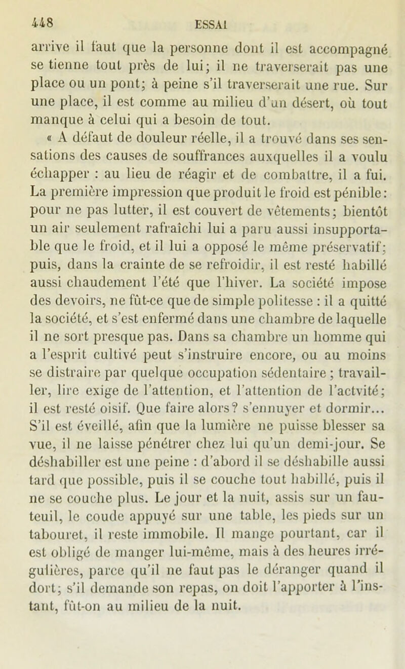 arrive il iaut que la personne dont il est accompagné se tienne tout près de lui; il ne traverserait pas une place ou un pont; à peine s’il traverserait une rue. Sur une place, il est comme au milieu d’un désert, où tout manque à celui qui a besoin de tout. « A défaut de douleur réelle, il a trouvé dans ses sen- sations des causes de souffrances auxquelles il a voulu échapper : au lieu de réagir et de combattre, il a fui. La première impression que produit le froid est pénible : pour ne pas lutter, il est couvert de vêtements; bientôt un air seulement rafraîchi lui a paru aussi insupporta- ble que le froid, et il lui a opposé le même préservatif; puis, dans la crainte de se refroidir, il est resté habillé aussi chaudement l’été que l’hiver. La société impose des devoirs, ne fut-ce que de simple politesse : il a quitté la société, et s’est enfermé dans une chambre de laquelle il ne sort presque pas. Dans sa chambre un homme qui a l’esprit cultivé peut s’instruire encore, ou au moins se distraire par quelque occupation sédentaire; travail- ler, lire exige de l’attention, et l’attention de l’actvité; il est resté oisif. Que faire alors? s’ennuyer et dormir... S’il est éveillé, afin que la lumière ne puisse blesser sa vue, il ne laisse pénétrer chez lui qu’un demi-jour. Se déshabiller est une peine : d’abord il se déshabille aussi tard que possible, puis il se couche tout habillé, puis il ne se couche plus. Le jour et la nuit, assis sur un fau- teuil, le coude appuyé sur une table, les pieds sur un tabouret, il reste immobile. Il mange pourtant, car il est obligé de manger lui-même, mais à des heures irré- gulières, parce qu’il ne faut pas le déranger quand il dort; s’il demande son repas, on doit l’apporter à l’ins- tant, fût-on au milieu de la nuit.
