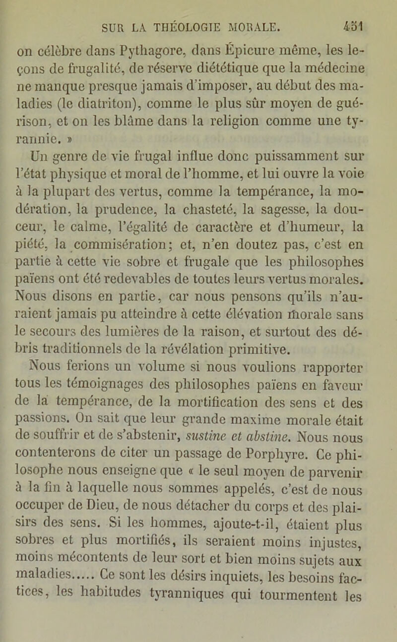 on célèbre dans Pythagore, dans Épicure même, les le- çons de frugalité, de réserve diététique que la médecine ne manque presque jamais d’imposer, au début des ma- ladies (le diatriton), comme le plus sûr moyen de gué- rison, et on les blâme dans la religion comme une ty- rannie. » Un genre de vie frugal influe donc puissamment sur l’état physique et moral de l’homme, et lui ouvre la voie à la plupart des vertus, comme la tempérance, la mo- dération, la prudence, la chasteté, la sagesse, la dou- ceur, le calme, l’égalité de caractère et d’humeur, la piété, la commisération; et, n’en doutez pas, c’est en partie à cette vie sobre et frugale que les philosophes païens ont été redevables de toutes leurs vertus morales. Nous disons en partie, car nous pensons qu’ils n’au- raient jamais pu atteindre à cette élévation morale sans le secours des lumières de la raison, et surtout des dé- bris traditionnels de la révélation primitive. Nous ferions un volume si nous voulions rapporter tous les témoignages des philosophes païens en faveur de la tempérance, de la mortification des sens et des passions. On sait que leur grande maxime morale était de souffrir et de s’abstenir, sustine et nbstine. Nous nous contenterons de citer un passage de Porphyre. Ce phi- losophe nous enseigne que « le seul moyen de parvenir à la fin à laquelle nous sommes appelés, c’est de nous occuper de Dieu, de nous détacher du corps et des plai- sirs des sens. Si les hommes, ajoute-t-il, étaient plus sobres et plus mortifiés, ils seraient moins injustes, moins mécontents de leur sort et bien moins sujets aux maladies Ce sont les désirs inquiets, les besoins fac- tices, les habitudes tyranniques qui tourmentent les