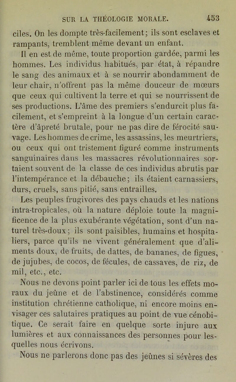 ciles. On les dompte très-facilement; ils sont esclaves et rampants, tremblent même devant un enfant. Il en est de même, toute proportion gardée, parmi les hommes. Les individus habitués, par état, à répandre le sang des animaux et à se nourrir abondamment de leur chair, n’offrent pas la même douceur de moeurs que ceux qui cultivent la terre et qui se nourrissent de ses productions. L’âme des premiers s’endurcit plus fa- cilement, et s’empreint à la longue d’un certain carac- tère d’âpreté brutale, pour ne pas dire de férocité sau- vage. Les hommes de crime, les assassins, les meurtriers, ou ceux qui ont tristement figuré comme instruments sanguinaires dans les massacres révolutionnaires sor- taient souvent de la classe de ces individus abrutis par l’intempérance et la débauche; ils étaient carnassiers, durs, cruels, sans pitié, sans entrailles. Les peuples frugivores des pays chauds et les nations intra-tropicales, où la nature déploie toute la magni- ficence de la plus exubérante végétation, sont d’un na- turel très-doux; ils sont paisibles, humains et hospita- liers, parce qu’ils ne vivent généralement que d’ali- ments doux, de fruits, de dattes, de bananes, de figues, de jujubes, de cocos, de fécules, de cassaves, de riz, de mil, etc., etc. Nous ne devons point parler ici de tous les effets mo- raux du jeûne et de l’abstinence, considérés comme institution chrétienne catholique, ni encore moins en- visager ces salutaires pratiques au point de vue cénobi- tique. Ce serait faire en quelque sorte injure aux lumières et aux connaissances des personnes pour les- quelles nous écrivons. Nous ne parlerons donc pas des jeûnes si sévères des