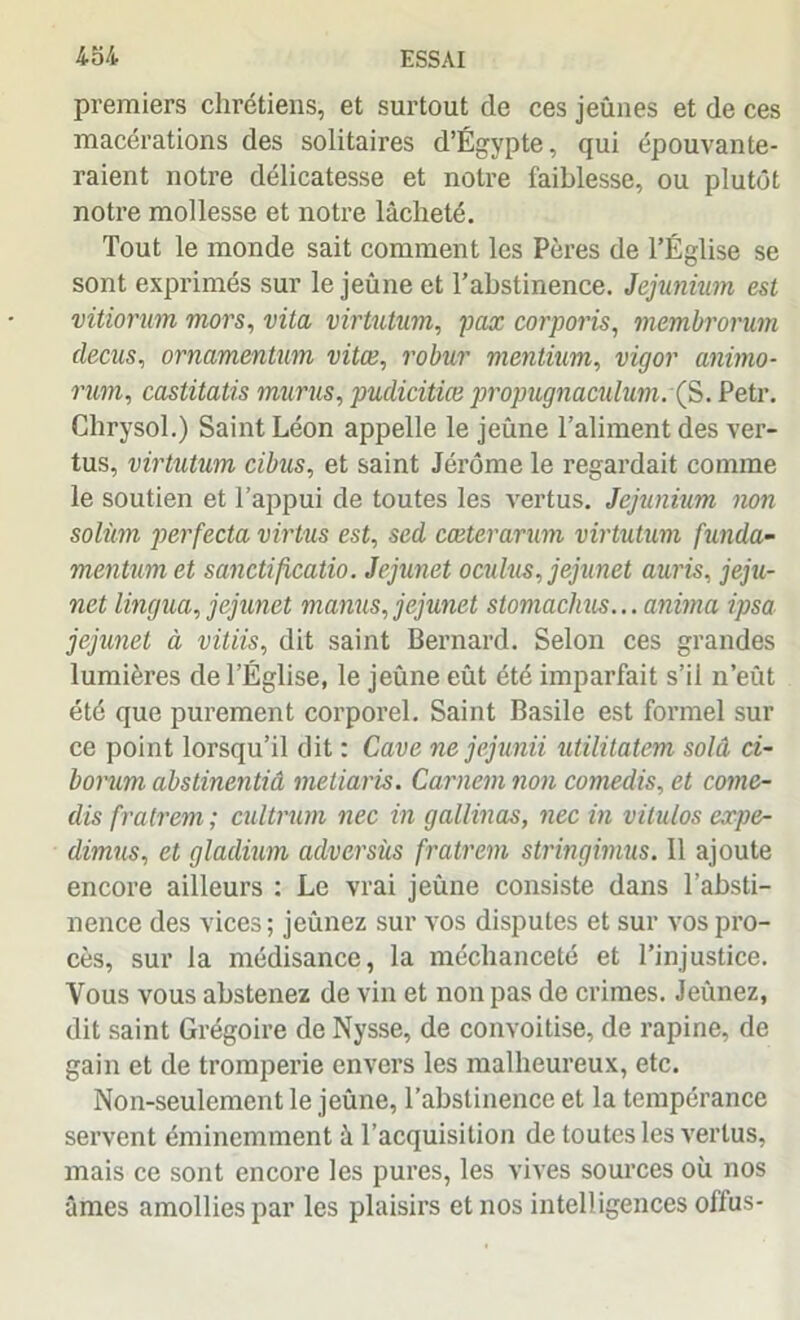 premiers chrétiens, et surtout de ces jeûnes et de ces macérations des solitaires d’Égypte, qui épouvante- raient notre délicatesse et notre faiblesse, ou plutôt notre mollesse et notre lâcheté. Tout le monde sait comment les Pères de l’Église se sont exprimés sur le jeûne et l’abstinence. Jejunium est vitiorum mors, vita virtutum, pax corporis, membrorum decus, ornamentum vitæ, robur mentium, vigor animo- rmn, castitatis murus, pudicitice propugnaculum. ÇS. Petr. Chrysol.) Saint Léon appelle le jeûne l’aliment des ver- tus, virtutum cibus, et saint Jérôme le regardait comme le soutien et l’appui de toutes les vertus. Jejunium non solùm perfecta virtus est, sed cœterarum virtutum funda- mentum et sanctificatio. Jejunet oculus, jejunet auris, jeju- net lingua, jejunet manus, jejunet stomachus... anima ipsa jejunet à vitiis, dit saint Bernard. Selon ces grandes lumières de l’Église, le jeûne eût été imparfait s’il n’eût été que purement corporel. Saint Basile est formel sur ce point lorsqu’il dit : Cave ne jejunii utilitatem solâ ci- borum abstinentiâ metiaris. Carnem non comedis, et come- dis fratrem ; cultrum nec in gallinas, nec in vitulos expe- dimus, et gladium adversùs fratrem stringimus. 11 ajoute encore ailleurs : Le vrai jeûne consiste dans l’absti- nence des vices ; jeûnez sur vos disputes et sur vos pro- cès, sur la médisance, la méchanceté et l’injustice. Vous vous abstenez de vin et non pas de crimes. Jeûnez, dit saint Grégoire de Nysse, de convoitise, de rapine, de gain et de tromperie envers les malheureux, etc. Non-seulement le jeûne, l’abstinence et la tempérance servent éminemment à l’acquisition de toutes les vertus, mais ce sont encore les pures, les vives sources où nos âmes amollies par les plaisirs et nos intelligences offus-