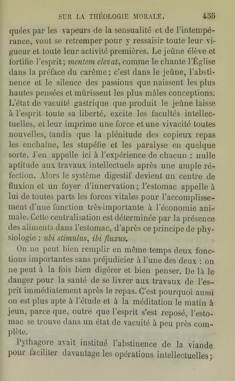 quées par les vapeurs de la sensualité et de l’intempé- rance, vont se retremper pour y ressaisir toute leur vi- gueur et toute leur activité premières. Le jeûne élève et fortifie l’esprit; mentem elevat, comme le chante l’Église dans la préface du carême; c’est dans le jeûne, l’absti- nence et le silence des passions que naissent les plus hautes pensées et mûrissent les plus mâles conceptions. L’état de vacuité gastrique que produit le jeûne laisse à l’esprit toute sa liberté, excite les facultés intellec- tuelles, et leur imprime une force et une vivacité toutes nouvelles, tandis que la plénitude des copieux repas les enchaîne, les stupélie et les paralyse en quelque sorte. J’en appelle ici à l’expérience de chacun : nulle aptitude aux travaux intellectuels après une ample ré- fection. Alors le système digestif devient un centre de fluxion et un foyer d’innervation ; l’estomac appelle à lui de toutes parts les forces vitales pour l’accomplisse- ment d’une fonction très-importante à l’économie ani- male. Cette centralisation est déterminée par la présence des aliments dans l’estomac, d’après ce principe de phy- siologie : ubi stimulus, ibi fluxus. On ne peut bien remplir en même temps deux fonc- tions importantes sans préjudicier à l’une des deux : on ne peut à la fois bien digérer et bien penser. De là le danger pour la santé de se livrer aux travaux de l’es- prit immédiatement après le repas. C’est pourquoi aussi on est plus apte à l’étude et à la méditation le matin à jeun, parce que, outre que l’esprit s’est reposé, l’esto- mac se trouve dans un état de vacuité à peu près com- plète. Pythagore avait institué l’abstinence de la viande Pour faciliter davantage les opérations intellectuelles;