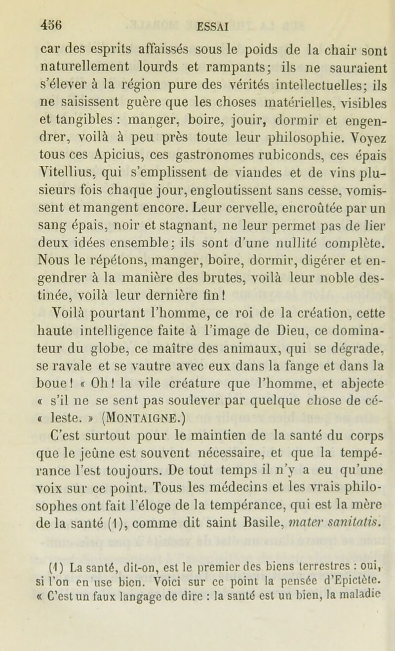 car des esprits affaissés sous le poids de la chair sont naturellement lourds et rampants; ils ne sauraient s’élever à la région pure des vérités intellectuelles; ils ne saisissent guère que les choses matérielles, visibles et tangibles : manger, boire, jouir, dormir et engen- drer, voilà à peu près toute leur philosophie. Voyez tous ces Apicius, ces gastronomes rubiconds, ces épais Vitellius, qui s’emplissent de viandes et de vins plu- sieurs fois chaque jour, engloutissent sans cesse, vomis- sent et mangent encore. Leur cervelle, encroûtée par un sang épais, noir et stagnant, ne leur permet pas de lier deux idées ensemble; ils sont d’une nullité complète. Nous le répétons, manger, boire, dormir, digérer et en- gendrer à la manière des brutes, voilà leur noble des- tinée, voilà leur dernière fin ! Voilà pourtant l’homme, ce roi de la création, cette haute intelligence faite à l’image de Dieu, ce domina- teur du globe, ce maître des animaux, qui se dégrade, se ravale et se vautre avec eux dans la fange et dans la boue ! « Oh ! la vile créature que l’homme, et abjecte « s’il ne se sent pas soulever par quelque chose de cé- « leste. » (Montaigne.) C’est surtout pour le maintien de la santé du corps que le jeûne est souvent nécessaire, et que la tempé- rance l’est toujours. De tout temps il n’y a eu qu’une voix sur ce point. Tous les médecins et les vrais philo- sophes ont fait l'éloge de la tempérance, qui est la mère de la santé (I), comme dit saint Basile, mater sanitatis. (1 ) La santé, dit-on, est le premier des biens terrestres : oui, si l’on en use bien. Voici sur ce point la pensée d’Epictète. « C’est un faux langage de dire : la santé est un bien, la maladie