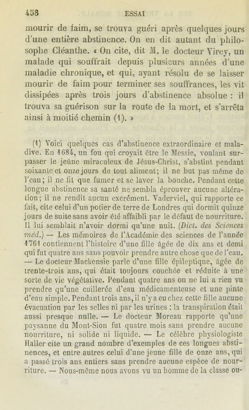 mourir de faim, se trouva guéri après quelques jours d’une entière abstinence. On en dit autant du philo- sophe Cléanthe. i On cite, dit M. le docteur Virey, un malade qui souffrait depuis plusieurs années d’une maladie chronique, et qui, ayant résolu de se laisser mourir de faim pour terminer ses souffrances, les vit dissipées après trois jours d’abstinence absolue : il trouva sa guérison sur la route de la mort, et s’arrêta ainsi à moitié chemin (1). » (1) Voici quelques cas d’abstinence extraordinaire et mala- dive. En \ 684, un fou qui croyait être le Messie, voulant sur- passer le jeûne miraculeux de Jésus-Christ, s’abstint pendant soixante et onze jours de tout aliment; il ne but pas même de l’eau; il ne fit que fumer et se laver la bouche. Pendant cette longue abstinence sa santé ne sembla éprouver aucune altéra- tion; il ne rendit aucun excrément. Vaderviel, qui rapporte ce fait, cite celui d’un potier de terre de Londres qui dormit quinze jours de suite sans avoir été affaibli par le défaut de nourriture. 11 lui semblait n’avoir dormi qu’une nuit. (Dict. des Sciences mèd.) — Les mémoires de l’Académie des sciences de l’année J 761 contiennent l’histoire d’une fille âgée de dix ans et demi qui fut quatre ans sans pouvoir prendre autre chose que de l’eau. — Le docteur Maclccnsie parle d’une fille épileptique, âgée de trente-trois ans, qui était toujours couchée et réduite à une sorte de vie végétative. Pendant quatre ans on ne lui a rien vu prendre qu’une cuillerée d’eau médicamenteuse et une pinte d’eau simple. Pendant trois ans, il n’y a eu chez celte fille aucune évacuation par les selles ni par les urines : la transpiration était aussi presque nulle. — Le docteur Moreau rapporte qu’une paysanne du Mont-Sion fut quatre mois sans prendre aucune nourriture, ni solide ni liquide. — Le célèbre physiologiste Haller cite un grand nombre d’exemples de ces longues absti- nences, et entre autres celui d’une jeune fille de onze ans, qui a passé trois ans entiers sans prendre aucune espèce de nour- riture. — Nous-même nous avons vu un homme de la classe ou-
