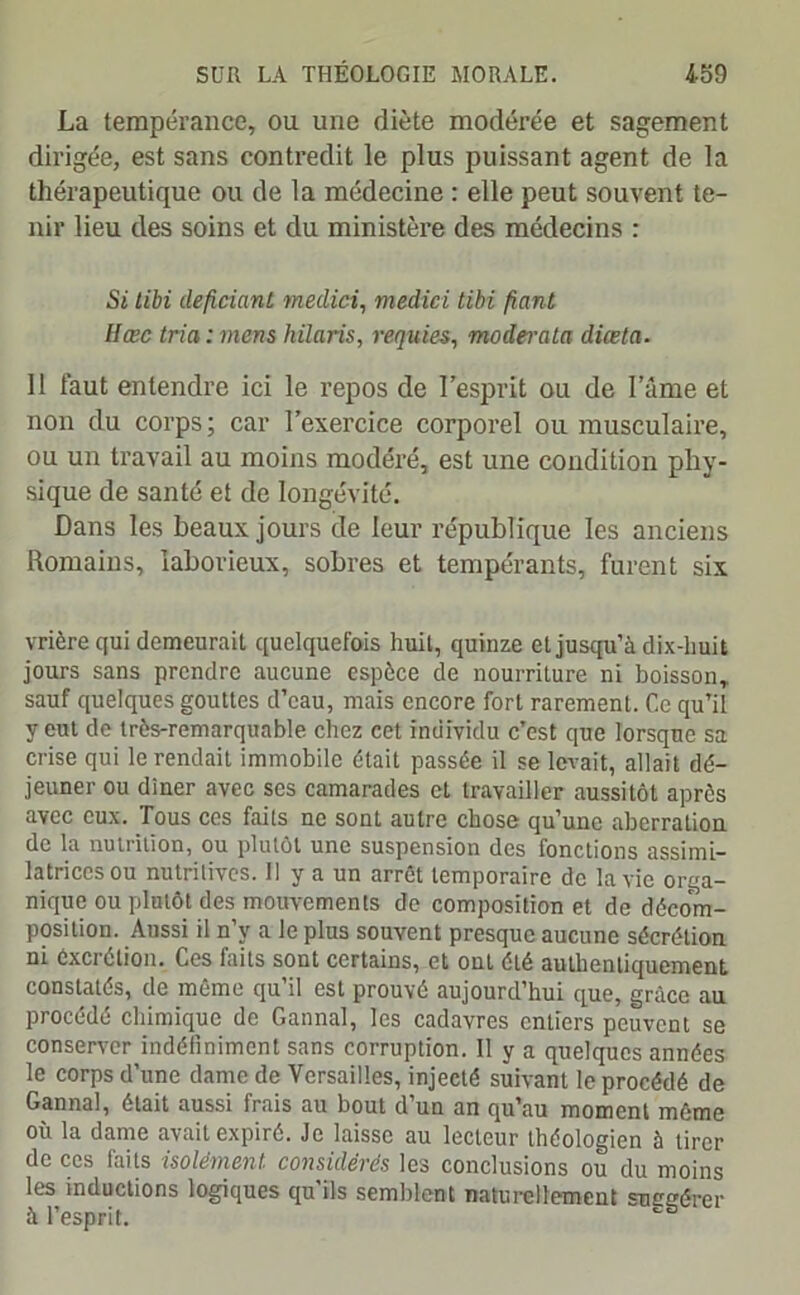 La tempérance, ou une diète modérée et sagement dirigée, est sans contredit le plus puissant agent de la thérapeutique ou de la médecine : elle peut souvent te- nir lieu des soins et du ministère des médecins : Si tibi deficiant medici, medici tibi fiant IIœc tria : mens hilaris, requies, moderata diœta. 11 faut entendre ici le repos de l’esprit ou de l’ame et non du corps; car l’exercice corporel ou musculaire, ou un travail au moins modéré, est une condition phy- sique de santé et de longévité. Dans les beaux jours de leur république les anciens Romains, laborieux, sobres et tempérants, furent six vrière qui demeurait quelquefois huit, quinze et jusqu’à dix-huit jours sans prendre aucune espèce de nourriture ni boisson, sauf quelques gouttes d’eau, mais encore fort rarement. Ce qu’il y eut de très-remarquable chez cet individu c’est que lorsque sa crise qui le rendait immobile était passée il se levait, allait dé- jeuner ou dîner avec ses camarades et travailler aussitôt après avec eux. Tous ces faits ne sont autre chose qu’une aberration de la nutrition, ou plutôt une suspension des fonctions assimi- latrices ou nutritives. 11 y a un arrêt temporaire de la vie orga- nique ou plutôt des mouvements do composition et de décom- position. Aussi il n’y a le plus souvent presque aucune sécrétion ni éxerétion. Ces faits sont certains, et ont été authentiquement constatés, de même qu’il est prouvé aujourd’hui que, grâce au procédé chimique de Gannal, les cadavres entiers peuvent se conserver indéfiniment sans corruption. 11 y a quelques années le corps d’une dame de Versailles, injecté suivant le procédé de Gannal, était aussi frais au bout d’un an qu’au moment môme où la dame avait expiré. Je laisse au lecteur théologien à tirer de ces faits isolément considérés les conclusions ou du moins les inductions logiques qu ils semblent naturellement snccércr à l’esprit.