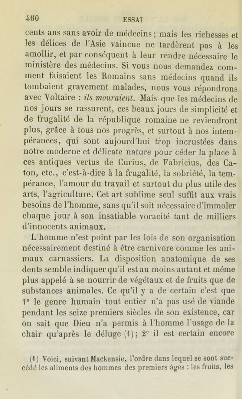 cents ans sans avoir de médecins; mais les richesses et les délices de l’Asie vaincue ne tardèrent pas à les amollir, et par conséquent à leur rendre nécessaire le ministère des médecins. Si vous nous demandez com- ment faisaient les Romains sans médecins quand ils tombaient gravement malades, nous vous répondrons avec Voltaire : ils mouraient. Mais que les médecins de nos jours se rassurent, ces beaux jours de simplicité et de frugalité de la république romaine ne reviendront plus, grâce à tous nos progrès, et surtout à nos intem- pérances, qui sont aujourd’hui trop incrustées dans notre moderne et délicate nature pour céder la place à ces antiques vertus de Curius, de Fabricius, des Ca- ton, etc., c’est-à-dire à la frugalité, la sobriété, la tem- pérance, l’amour du travail et surtout du plus utile des arts, l’agriculture. Cet art sublime seul suffit aux vrais besoins de l’homme, sans qu’il soit nécessaire d’immoler chaque jour à son insatiable voracité tant de milliers d’innocents animaux. L’homme n’est point par les lois de son organisation nécessairement destiné à être carnivore comme les ani- maux carnassiers. La disposition anatomique de ses dents semble indiquer qu’il est au moins autant et même plus appelé à se nourrir de végétaux et de fruits que de substances animales. Ce qu’il y a de certain c’est que 10 le genre humain tout entier n’a pas usé de viande pendant les seize premiers siècles de son existence, car on sait que Dieu n’a permis à l’homme l'usage de la chair qu’après le déluge (1); 2° il est certain encore (1) Voici, suivant Mackensie, l’ordre dans lequel se sont suc- cédé les aliments des hommes des premiers âges : les fruits, les