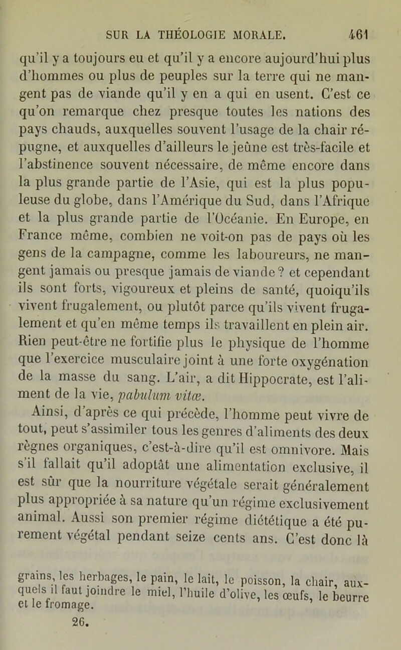 qu’il y a toujours eu et qu’il y a encore aujourd’hui plus d’hommes ou plus de peuples sur la terre qui ne man- gent pas de viande qu’il y en a qui en usent. C’est ce qu’on remarque chez presque toutes les nations des pays chauds, auxquelles souvent l’usage de la chair ré- pugne, et auxquelles d’ailleurs le jeune est très-facile et l’abstinence souvent nécessaire, de même encore dans la plus grande partie de l’Asie, qui est la plus popu- leuse du globe, dans l’Amérique du Sud, dans l’Afrique et la plus grande partie de l’Océanie. En Europe, en France même, combien ne voit-on pas de pays où les gens de la campagne, comme les laboureurs, ne man- gent jamais ou presque jamais de viande? et cependant ils sont torts, vigoureux et pleins de santé, quoiqu’ils vivent frugalement, ou plutôt parce qu’ils vivent fruga- lement et qu’en même temps ils travaillent en plein air. Rien peut-être ne fortifie plus le physique de l’homme que l’exercice musculaire joint à une forte oxygénation de la masse du sang. L’air, a dit Hippocrate, est l’ali- ment de la vie, pabulum vitœ. Ainsi, d après ce qui précède, l’homme peut vivre de tout, peut s assimiler tous les genres d’aliments des deux règnes organiques, c’est-à-dire qu’il est omnivore. Mais s il (allait qu il adoptât une alimentation exclusive, il est sûr que la nourriture végétale serait généralement plus appi opriee a sa nature qu un régime exclusivement animal. Aussi son premier régime diététique a été pu- rement végétal pendant seize cents ans. C’est donc là grains les herbages, le pain, le lait, le poisson, la chair, aux- quels ,1 faut joindre le miel, l’huile d’olive, les œufs, le beurre et le fromage. 26.