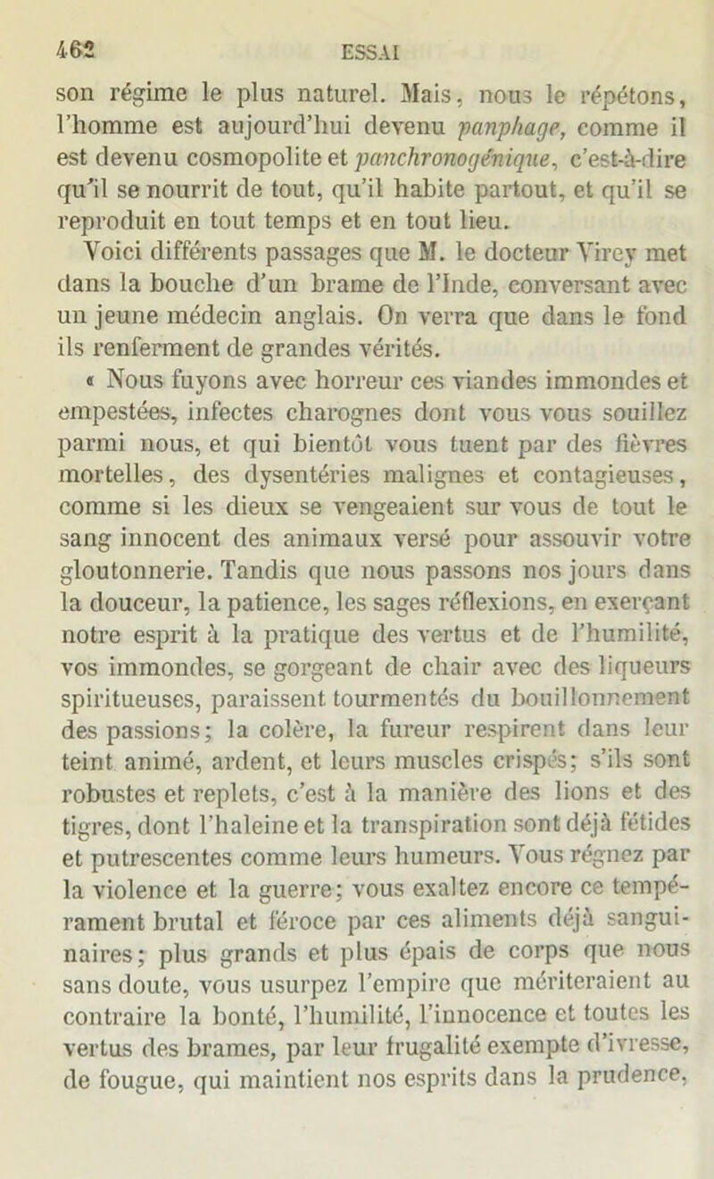 son régime le plus naturel. Mais, nous le répétons, l’homme est aujourd’hui devenu panphage, comme il est devenu cosmopolite et panchronog&niqne, c’est-à-dire qu’il se nourrit de tout, qu’il habite partout, et qu’il se reproduit en tout temps et en tout lieu. Voici différents passages que M. le docteur Yirey met dans la bouche d’un brame de l’Inde, conversant avec un jeune médecin anglais. On verra que dans le fond ils renferment de grandes vérités. « Nous fuyons avec horreur ces viandes immondes et empestées, infectes charognes dont vous vous souillez parmi nous, et qui bientôt vous tuent par des fièvres mortelles, des dysentéries malignes et contagieuses, comme si les dieux se vengeaient sur vous de tout le sang innocent des animaux versé pour assouvir votre gloutonnerie. Tandis que nous passons nos jours dans la douceur, la patience, les sages réflexions, en exerçant notre esprit à la pratique des vertus et de l’humilité, vos immondes, se gorgeant de chair avec des liqueurs spiritueuses, paraissent tourmentés du bouillonnement des passions; la colère, la fureur respirent dans leur teint animé, ardent, et leurs muscles crispés; s’ils sont robustes et replets, c’est à la manière des lions et des tigres, dont l’haleine et la transpiration sont déjà fétides et putrescentes comme leurs humeurs. Vous régnez par la violence et la guerre; vous exaltez encore ce tempé- rament brutal et féroce par ces aliments déjà sangui- naires; plus grands et plus épais de corps que nous sans doute, vous usurpez l’empire que mériteraient au contraire la bonté, l’humilité, l’innocence et toutes les vertus des brames, par leur frugalité exempte d’ivresse, de fougue, qui maintient nos esprits dans la prudence,