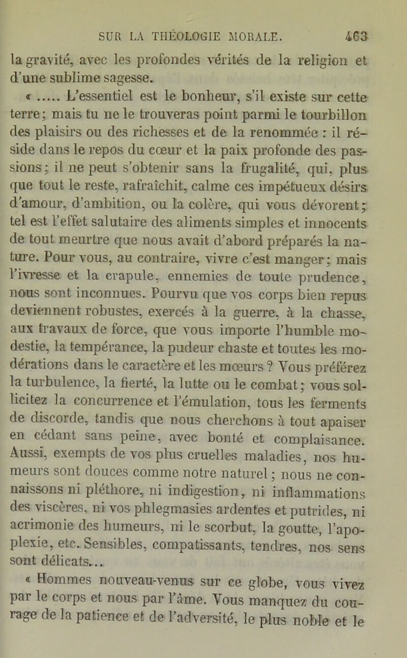 la gravité, avec les profondes vérités de la religion et d’une sublime sagesse. « L’essentiel est le bonheur, s’il existe sur cette terre ; mais tu ne le trouveras point parmi le tourbillon des plaisirs ou des richesses et de la renommée : il ré- side dans le repos du cœur et la paix profonde des pas- sions; il ne peut s’obtenir sans la frugalité, qui, plus que tout le reste, rafraîchit, calme ces impétueux désirs d'amour, d’ambition, ou la colère, qui vous dévorent; tel est l’effet salutaire des aliments simples et innocents de tout meurtre que nous avait d’abord préparés la na- ture. Pour vous, au contraire, vivre c’est manger; mais l’ivresse et la crapule, ennemies de toute prudence, nous sont inconnues. Pourvu que vos corps bien repus deviennent robustes, exercés à la guerre, à la chasse, aux travaux de force, que vous importe l’humble mo- destie, la tempérance, la pudeur chaste et toutes les mo- dérations dans le caractère et les mœurs ? Vous préférez la turbulence, la fierté, la lutte ou le combat; vous sol- licitez la concurrence et l’émulation, tous les ferments de discorde, tandis que nous cherchons à tout apaiser en cédant sans peine, avec bonté et complaisance. Aussi, exempts de vos plus cruelles maladies, nos hu- meurs sont douces comme notre naturel ; nous ne con- naissons ni pléthore, ni indigestion, ni inflammations des viscères, ni vos phlegmasies ardentes et putrides, ni acrimonie des humeurs, ni le scorbut, la goutte, l’apo- plexie, etc. Sensibles, compatissants, tendres, nos sens sont délicats... « Hommes nouveau-venus sur ce globe, vous vivez par le corps et nous par l’âme. Vous manquez du cou- rage de la patience et de l’adversité, le plus noble et le