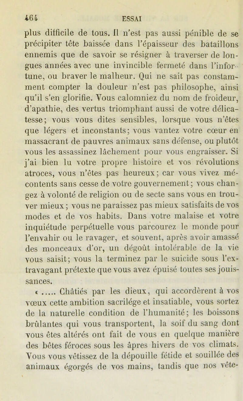 plus difficile de tous. 11 n'est pas aussi pénible de se précipiter tête baissée dans l’épaisseur des bataillons ennemis que de savoir se résigner à traverser de lon- gues années avec une invincible fermeté dans l’infor- tune, ou braver le malheur. Qui ne sait pas constam- ment compter la douleur n’est pas philosophe, ainsi qu’il s’en glorifie. Vous calomniez du nom de froideur, d’apathie, des vertus triomphant aussi de votre délica- tesse; vous vous dites sensibles, lorsque vous n’êtes que légers et inconstants; vous vantez votre cœur en massacrant de pauvres animaux sans défense, ou plutôt vous les assassinez lâchement pour vous engraisser. Si j’ai bien lu votre propre histoire et vos révolutions atroces, vous n’êtes pas heureux; car vous vivez mé- contents sans cesse de votre gouvernement; vous chan- gez à volonté de religion ou de secte sans vous en trou- ver mieux ; vous ne paraissez pas mieux satisfaits de vos modes et de vos habits. Dans votre malaise et votre inquiétude perpétuelle vous parcourez le monde pour l’envahir ou le ravager, et souvent, après avoir amassé des monceaux d’or, un dégoût intolérable de la vie vous saisit; vous la terminez par le suicide sous l’ex- travagant prétexte que vous avez épuisé toutes ses jouis- sances. < Châtiés par les dieux, qui accordèrent à vos vœux cette ambition sacrilège et insatiable, vous sortez de la naturelle condition de l’humanité; les boissons brûlantes qui vous transportent, la soif du sang dont vous êtes altérés ont fait de vous en quelque manière des bêtes féroces sous les âpres hivers de vos climats. Vous vous vêtissez de la dépouille fétide et souillée des animaux égorgés de vos mains, tandis que nos vête-