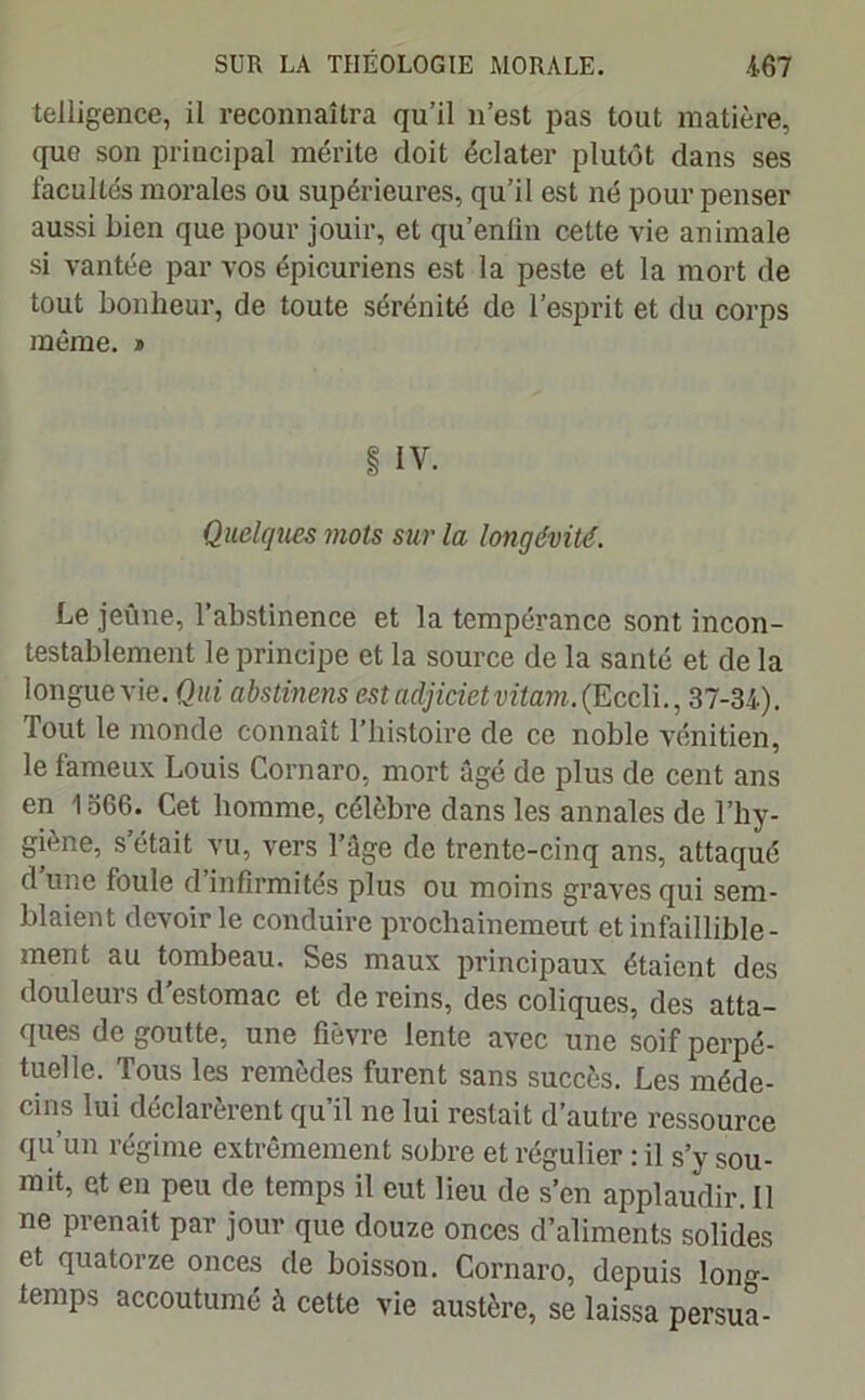 telligence, il reconnaîtra qu’il n’est pas tout matière, que son principal mérite doit éclater plutôt dans ses facultés morales ou supérieures, qu’il est né pour penser aussi bien que pour jouir, et qu’eniin cette vie animale si vantée par vos épicuriens est la peste et la mort de tout bonheur, de toute sérénité de l’esprit et du corps même. * § IV. Quelques mots sur la longévité. Le jeûne, l’abstinence et la tempérance sont incon- testablement le principe et la source de la santé et de la longue vie. Qui abstinens est adjiciet vitam. (Eccli., 37-31). Tout le monde connaît l’histoire de ce noble vénitien, le fameux Louis Cornaro, mort âgé de plus de cent ans en 1566. Cet homme, célèbre dans les annales de l’hy- giène, s était vu, vers l’âge de trente-cinq ans, attaqué d une foule d infirmités plus ou moins graves qui sem- blaient devoir le conduire prochainemeut et infaillible- ment au tombeau. Ses maux principaux étaient des douleurs d'estomac et de reins, des coliques, des atta- ques de goutte, une fièvre lente avec une soif perpé- tuelle. Tous les remèdes furent sans succès. Les méde- cins lui déclarèrent qu’il ne lui restait d’autre ressource qu’un régime extrêmement sobre et régulier : il s’y sou- mit, et en peu de temps il eut lieu de s’en applaudir. Il ne prenait par jour que douze onces d’aliments solides et quatorze onces de boisson. Cornaro, depuis long- temps accoutumé à cette vie austère, se laissa persua-