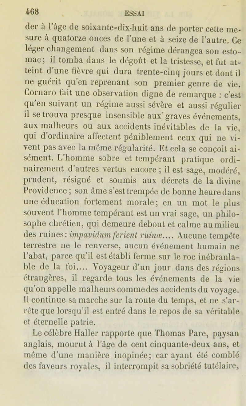 der à l’âge de soixante-dix-huit ans de porter cette me- sure à quatorze onces de l’une et à seize de l’autre. Ce léger changement dans son régime dérangea son esto- mac; il tomba dans le dégoût et la tristesse, et fut at- teint d’une fièvre qui dura trente-cinq jours et dont il ne guérit qu’en reprenant son premier genre de vie. Gornaro fait une observation digne de remarque : c’est qu’en suivant un régime aussi sévère et aussi régulier il se trouva presque insensible aux graves événements, aux malheurs ou aux accidents inévitables de la vie, qui d ordinaire affectent péniblement ceux qui ne vi- vent pas avec la même régularité. Et cela se conçoit ai- sément. L’homme sobre et tempérant pratique ordi- nairement d’autres vertus encore ; il est sage, modéré, prudent, résigné et soumis aux décrets de la divine Providence ; son âme s’est trempée de bonne heure dans une éducation fortement morale; en un mot le plus souvent l’homme tempérant est un vrai sage, un philo- sophe chrétien, qui demeure debout et calme au milieu des ruines: impavidum ferient ruinai.... Aucune tempête terrestre ne le renverse, aucun événement humain ne l’abat, parce qu’il est établi ferme sur le roc inébranla- ble de la foi.... Voyageur d’un jour dans des régions étrangères, il regarde tous les événements de la vie qu’on appelle malheurs commedes accidents du voyage. 11 continue sa marche sur la route du temps, et ne s’ar- rête que lorsqu’il est entré dans le repos de sa véritable et éternelle patrie. Le célèbre Haller rapporte que Thomas Pare, paysan anglais, mourut à l’âge de cent cinquante-deux ans, et même d’une manière inopinée; car ayant été comblé des faveurs royales, il interrompit sa sobriété tutélaire.
