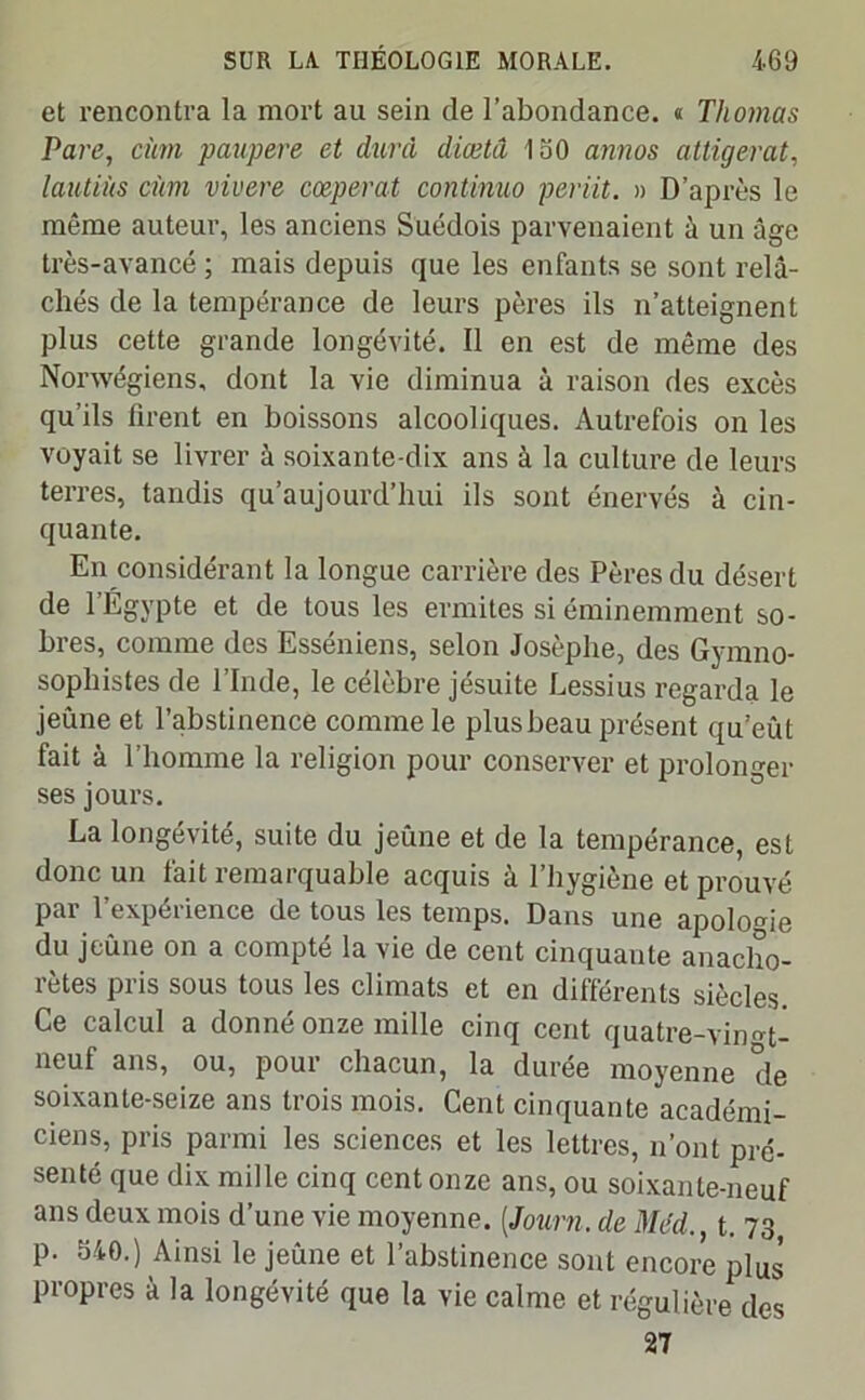 et rencontra la mort au sein de l’abondance. « Thomas Pare, cùm paupere et dura diœtâ 150 annos attigerat, lautiùs dm vivere cœperat continua periit. » D’après le même auteur, les anciens Suédois parvenaient à un âge très-avancé ; mais depuis que les enfants se sont relâ- chés de la tempérance de leurs pères ils n’atteignent plus cette grande longévité. Il en est de même des Nonvégiens, dont la vie diminua à raison des excès qu’ils tirent en boissons alcooliques. Autrefois on les voyait se livrer à soixante-dix ans à la culture de leurs terres, tandis qu’aujourd’hui ils sont énervés à cin- quante. En considérant la longue carrière des Pères du désert de l’Égypte et de tous les ermites si éminemment so- bres, comme des Esséniens, selon Josèphe, des Gymno- sopliistes de l’Inde, le célèbre jésuite Lessius regarda le jeûne et l’abstinence comme le plus beau présent qu’eût fait à l’homme la religion pour conserver et prolonger ses jours. La longévité, suite du jeûne et de la tempérance, est donc un fait remarquable acquis à l’hygiène et prouvé par l’expérience de tous les temps. Dans une apologie du jeûne on a compté la vie de cent cinquante anacho- rètes pris sous tous les climats et en différents siècles. Ce calcul a donné onze mille cinq cent quatre-vhmt- ncuf ans, ou, pour chacun, la durée moyenne de soixante-seize ans trois mois. Cent cinquante académi- ciens, pris parmi les sciences et les lettres, n’ont pré- senté que dix mille cinq cent onze ans, ou soixante-neuf ans deux mois d’une vie moyenne. [Journ. de Med., t. 73 p. 540.) Ainsi le jeûne et l’abstinence sont encore plus propres à la longévité que la vie calme et régulière des 27