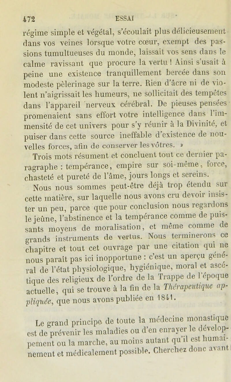 régime simple et végétal, s’écoulait plus délicieusement dans vos veines lorsque votre cœur, exempt des pas- sions tumultueuses du monde, laissait vos sens dans le calme ravissant que procure la vertu ! Ainsi s’usait à peine une existence tranquillement bercée dans son modeste pèlerinage sur la terre. Rien d’âcre ni de vio- lent n’aigrissait les humeurs, ne sollicitait des tempêtes dans l’appareil nerveux cérébral. De pieuses pensées promenaient sans effort votre intelligence dans 1 im- mensité de cet univers pour s’y réunir à la Divinité, et puiser dans cette source ineffable d existence de nou- velles forces, afin de conserver les vôtres. » Trois mots résument et concluent tout ce dernier pa- ragraphe : tempérance, empire sur soi-même, force, chasteté et pureté de l’âme, jours longs et sereins. Nous nous sommes peut-être déjà trop étendu sui cette matière, sur laquelle nous avons cru devoir insis- ter un peu, parce que pour conclusion nous regardons le jeûne, l’abstinence et la tempérance comme de puis- sants moyens de moralisation, et même comme de grands instruments de vertus. Nous terminerons ce chapitre et tout cet ouvrage par une citation qui ne nous paraît pas ici inopportune : c’est un aperçu gene- ral de l’état physiologique, hygiénique, moral et ascé- tique des religieux de l’ordre de la Trappe de l’époque actuelle, qui se trouve à la fin de la Thérapeutique ap- pliquée, que nous avons publiée en 1841. Le grand principe de toute la médecine monastique est de prévenir les maladies ou d’en enrayer le dévelop- pement ou la marche, au moins autant qu’il est humai- nement et médicalement possible. Cherchez donc avan