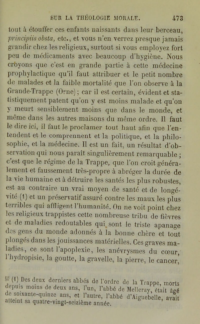 tout à étouffer ces enfants naissants dans leur berceau, principmobsta, etc., et vous n’en verrez presque jamais grandir chez les religieux, surtout si vous employez fort peu de médicaments avec beaucoup d’hygiène. Nous crbyons que c’est en grande partie à cette médecine prophylactique qu’il faut attribuer et le petit nombre de malades et la faible mortalité que l’on observe à la Grande-Trappe (Orne) ; car il est certain, évident et sta- tistiquement patent qu’on y est moins malade et qu’on y meurt sensiblement moins que dans le monde, et même dans les autres maisons du même ordre. Il faut le dire ici, il faut le proclamer tout haut afin que l’en- tendent et le comprennent et la politique, et la philo- sophie, et la médecine. Il est un fait, un résultat d’ob- servation qui nous paraît singulièrement remarquable ; c’est que le régime de la Trappe, que l’on croit généra- lement et faussement très-propre à abréger la durée de la vie humaine et à détruire les santés les plus robustes, est au contraire un vrai moyen de santé et de longé- vité (1) et un préservatif assuré contre les maux les plus terribles qui affligent l’humanité. On ne voit point chez les religieux trappistes cette nombreuse tribu de fièvres et de maladies îedoutables qui sont le triste apanage des gens du monde adonnés à la bonne chère et tout plongés dans les jouissances matérielles. Ces graves ma- ladies, ce sont l’apoplexie, les anévrysmes du cœur, l’hydropisie, la goutte, la gravelle, la pierre, le cancer’ W.Des deux derniers abbés de l’ordre de la Trappe, morts depuis moins de deux ans, l’un, l’abbé de Melleray, ôtait âgé de soixante-quinze ans, et l’autre, l’abbé d’Aiguebelle, avait atteint sa quatre-vingt-seizième année.