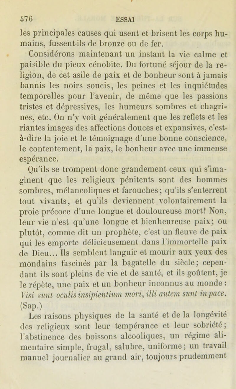 les principales causes qui usent et brisent les corps hu- mains, fussent-ils de bronze ou de fer. Considérons maintenant un instant la vie calme et paisible du pieux cénobite. Du fortuné séjour de la re- ligion, de cet asile de paix et de bonheur sont à jamais bannis les noirs soucis, les peines et les inquiétudes temporelles pour l’avenir, de même que les passions tristes et dépressives, les humeurs sombres et chagri- nes, etc. On n’y voit généralement que les reflets et les riantes images des affections douces et expansives, c’est- à-dire la joie et le témoignage d’une bonne conscience, le contentement, la paix, le bonheur avec une immense espérance. Qu’ils se trompent donc grandement ceux qui s’ima- ginent que les religieux pénitents sont des hommes sombres, mélancoliques et farouches; qu’ils s’enterrent tout vivants, et qu’ils deviennent volontairement la proie précoce d’une longue et douloureuse mort! Non, leur vie n’est qu’une longue et bienheureuse paix; ou plutôt, comme dit un prophète, c’est un fleuve de paix qui les emporte délicieusement dans l’immortelle paix de Dieu... Ils semblent languir et mourir aux yeux des mondains fascinés par la bagatelle du siècle; cepen- dant ils sont pleins de vie et de santé, et ils goûtent, je le répète, une paix et un bonheur inconnus au monde : Visi sunt oculis insipientinin mori, illi autevn sunt inpace. (Sap.) Les raisons physiques de la santé et de la longévité des religieux sont leur tempérance et leur sobriété ; l’abstinence des boissons alcooliques, un régime ali- mentaire simple, frugal, salubre, uniforme; un travail manuel journalier au grand air, toujours prudemment