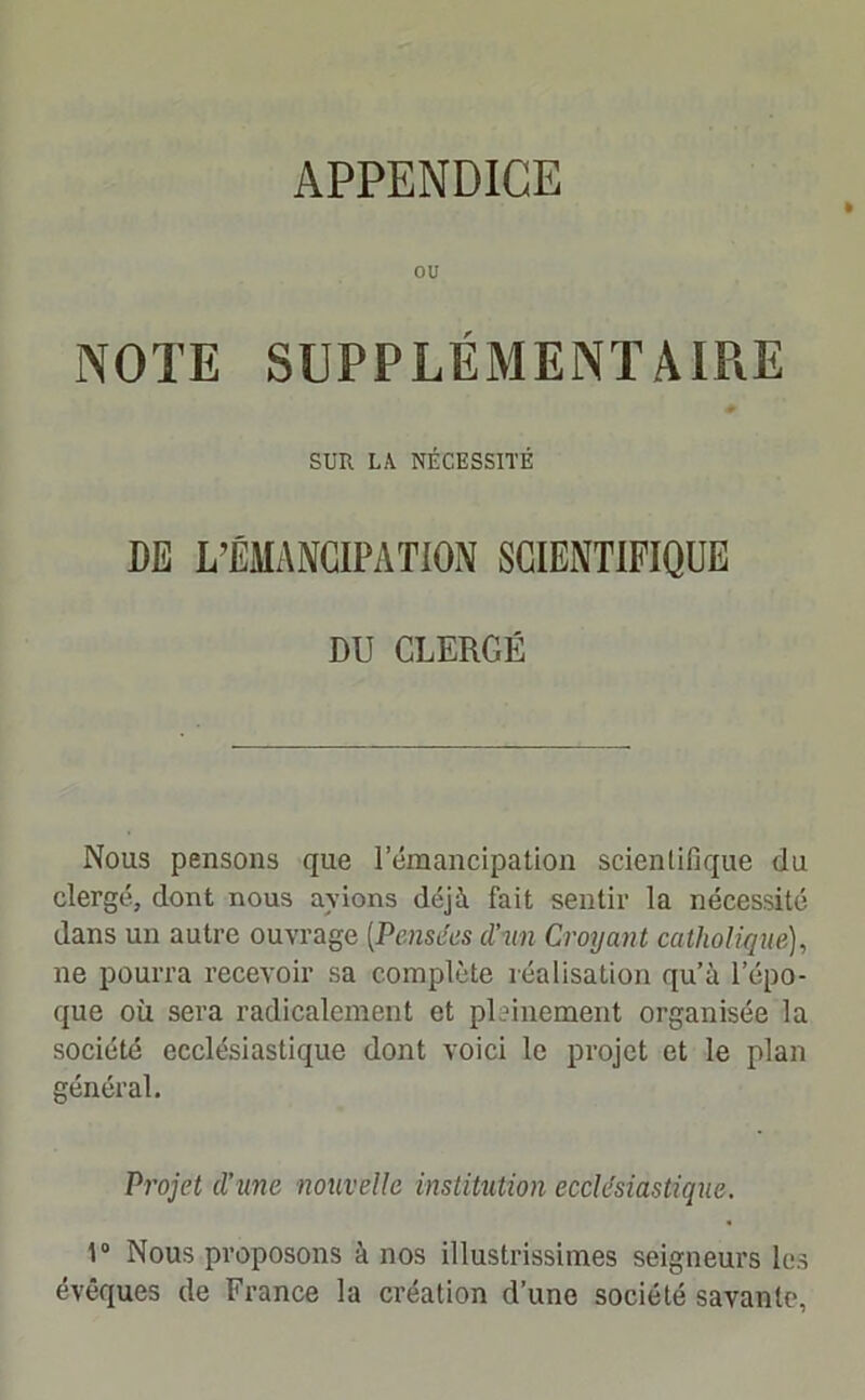 APPENDICE ou NOTE SUPPLÉMENTAIRE SUR LA NÉCESSITÉ DE L’ÉMANCIPATION SCIENTIFIQUE DU CLERGÉ Nous pensons que lemancipation scientifique du clergé, dont nous avions déjà fait sentir la nécessité dans un autre ouvrage [Pensées cl'un Croyant catholique), ne pourra recevoir sa complète réalisation qu’à l’épo- que où sera radicalement et pleinement organisée la société ecclésiastique dont voici le projet et le plan général. Projet d'une nouvelle institution ecclesiastique. \° Nous proposons à nos illustrissimes seigneurs les évêques de France la création d’une société savante,